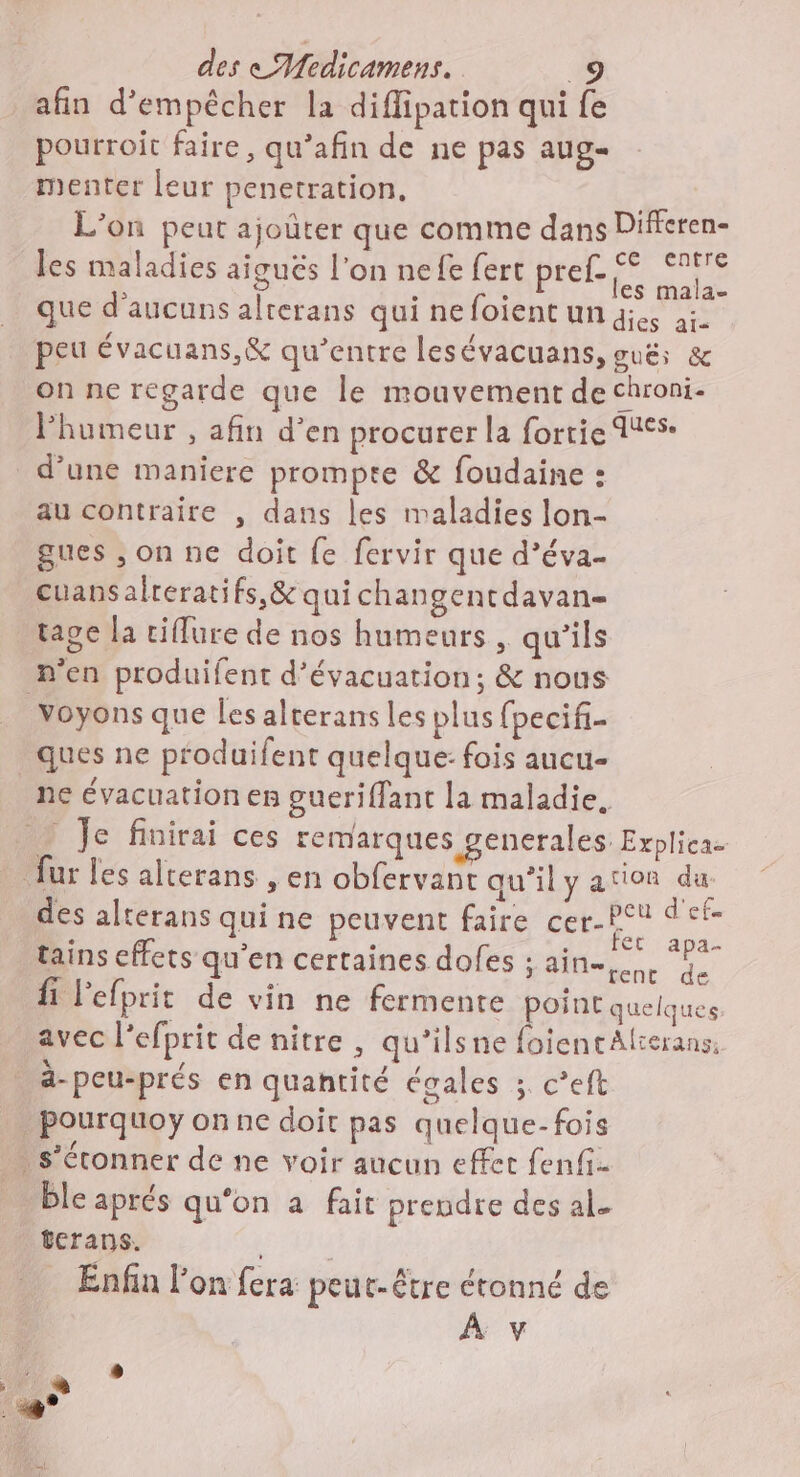 afin d'empêcher la diflipation qui fe pourroit faire, qu’afin de ne pas aug- menter leur penetration, L'on peut ajoûter que comme dans Differen- les maladies aigués l'on nefe fert pref ne que d’aucuns alterans qui ne foient un qi ai. peu évacuans,&amp; qu'entre lesévacuans, oué; &amp; on ne regarde que le mouvement de chroni- Fhumeur , afin d’en procurer la forrie 416$: d’une maniere prompre &amp; foudaine : au contraire , dans les maladies lon- gues ; on ne doit {e fervir que d’éva- cuansalreratifs,&amp; quichangentdavan- tape la ciflure de nos humeurs , qu'ils n’en produifent d'évacuation; &amp; nous voyons que les alterans les plus fpecifi- _ques ne produifent quelque: fois aucu- ne évacuation es gueriflant la maladie. y Je finirai ces remarques generales Explica. fur les alterans , en obfervant qu’il y ation du: des alterans qui ne peuvent faire cer- . “ete tains effets qu'en certaines doles ; ain. fi lefprit de vin ne fermente point quelques avec l’efprit de nitre , qu’ilsne foientAlterans, à-peu-prés en quantité égales ;. c’eft pourquoy onne doit pas quelque-fois s’éronner de ne voir aucun effet fenfi. … bleaprés qu'on a fait prendre des al. tcrans. Enfin l'on fera peut-être étonné de À v