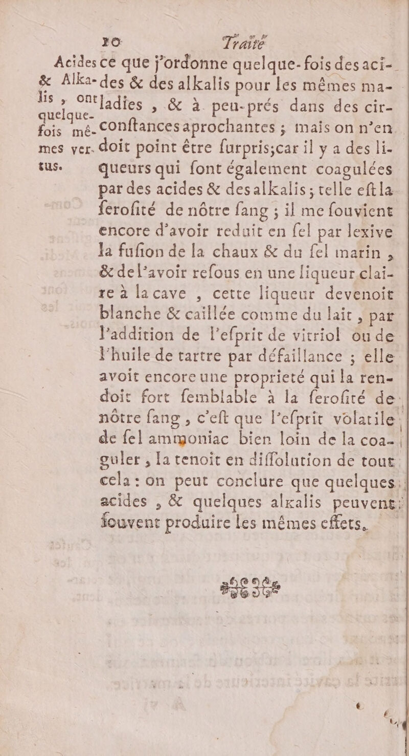Acides cé que j’ordonne quelque- fois des aci- &amp; Alka-des &amp; des alkalis pour les mêmes ma- ie «.. ladies &gt; &amp; à peu-prés dans des cir- fic mé. conftances aprochantes ; maïs on n’en. mes ver. doit point être furpris;car il y a des li- tus. queurs qui font également coagulées par des acides &amp; desalkalis; telle eftla ferofité de nôtre fang ; il me fouviene encore d’avoir reduit en fel par lexive Ja fufion de la chaux &amp; du fel inarin , &amp; de l'avoir refous en une liqueur clai- re à lacave , cette liqueur devenoie blanche &amp; caillée comme du lait, par l'addition de l’efprit de vitriol ou de l'huile de tartre par défaillance ; elle avoit encore une proprieté qui la ren- doit fort femblable à la ferofté de: nôtre fang , c’eft que l’efprit volatile. de fel ammoniac bien loin de la co guler , la tenoit en diffolution de tout cela : on peut conclure que quelques! acides , &amp; quelques alxalis peuvent: Souvent produire les mêmes effets. ses