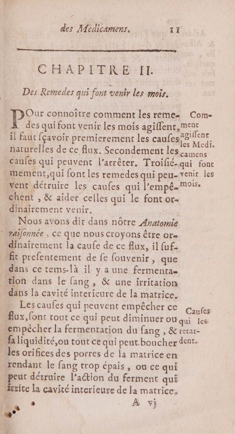 LL r CHAPITRE : I. Des Remedes qui font venir les mois. PS connoître comment les reme Com- | des qui font venir les mois agiflent, met naturelles de ce flux. Secondement les en | caufes qui peuvent l'arrêter. Troilié-qui fonc mement,qui font les remedes qui peu-venir les vent détruire les caufes qui l’empé. 915. chent , &amp; aidef celles qui le font or dinaïrement venir, | Nous avons dir dans nôtre Asatomie raifonnée , cc que nous Croyons être or» dinairement la caufe de ce flux, il fuf. it prefencement de fe fouvenir, que dans ce tems-là il y.a une fermentau e A Les caufes qui peuvent empêcher ce Gaufes flux, font tout ce qui peut diminuer OU qui les empécher la fermentation du fang , &amp; retar- rendant le fang trop épais , ou ce qui peut détruire l’action du ferment qui rite la cavité interieure de la matrice, ri N . ’ À F1 L }