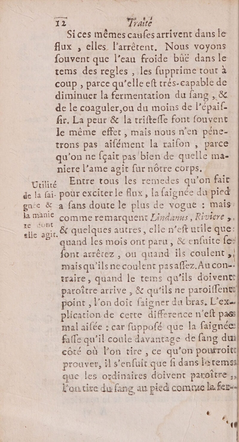 Sices mêmes caufesarrivent dans ie flux , elles l’arrétent,. Nous voyons fouvent que l’eau froide büeé dans le tems des regles , les fupprime tout à coup , parce qu’elle eft trés-capable de diminuer la fermentation du fang , &amp; de le coaguler,ou du moins de lépaif- fir. La peur &amp; la trifteffe font fouvent le même effet , mais nous n'en péne- trons pas aifément la raifon , parce qu’on ne fçait pas bien de quelle ma- niere l’ame agit fur nôtre corps. une Entre tous les remedes qu’on fait de la fai- pour exciter le flux, la faignée du pied gnée &amp; a fans doute le plus de vogue : mais: la manie Comme remarquent Lindanus, Riviere », elle agir. &amp; quelques autres, elle n'eft utile que: quand les mois ont paru, &amp; enfuite fe: font arrêrez , ou quand ils coulent ,!| maisqu’ilsne coulent pasaffez. Au con-. traire, quand le tes qu’ils doiventt} paroître arrive , &amp; qu'ils ne paroiffentt point , l'on doit faigner du bras. L’exs| plication de certe difference n'eft pass mal aifée : car fuppofé que la faignée falle qu'il coule davantage de fang dui côté où l’on tire , ce qu’on poutroitt prouver, il s'enfuit que fi dans la temss que les ovdinaires doivent paroître,, l'outire du fang au pied comrue la fer Ts,