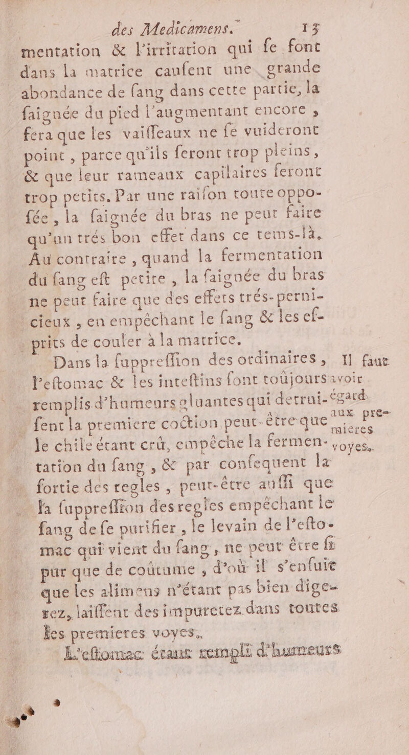 mentation &amp; lirritarion qui fe font dans la matrice caufent une. grande abondance de fang dans cette partie, la faignée du pied l’angmentant encore ; feraqueles vaiffeaux ne {fé vuideront point , parce qu'ils feront trop pleins, &amp; que leur rameaux capilaires feront trop petits. Par une raifon toute Oppo- fée , la faignée du bras ne peut faire qu’un trés bon cffer dans ce tems-là. Au contraire , quand la fermentation du fangeft petire , la faignée du bras ne peut faire que des effets trés-perni- cieux , en empêchant le fang &amp; les ef- prits de couter à la matrice. Dans la fuppreffion des ordinaires, I] faut leftomac &amp; Îles inteftins font toüjoursavoir remplis d’humeurs oluantes qui detrui-égard … fentla premiere coction peut-être que crie Je chile étant crûr, empêche la fermen- Pb … tation du fang , &amp; par confequent la … fortie des regles, peut-être auf que a fuppreflios des regles empéchant le fang de fe puriñer , le levain de l’efto. mac qui vient du fang , ne peut être fi pur que de coutume ; d’où if s’enfuie que les alimens n'étant pas bien dige rez, laiffent des impuretez dans toutes Res premieres voyes. L'eflomac étant rempli d'humeurs
