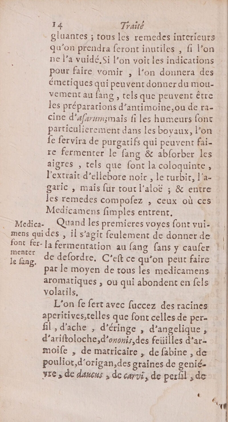 Medica- mens qui font fer- menter le fang. qu'on prendra feront inutiles , fi l’on ne l’a vuidé Si l’on voit les indications pour faire vomir , l’on donnera des émetiques qui peuvent donner du mou- vement au fan , tels que peuvent être les préparations d’antimoine.,ou de ra- cine d’afsrmmsmais fi les humeurs fonc particulierement dans les boyaux, l’on fe fervira de purgatifs qui peuvent fai- re fermenter le fang &amp; abforber les aigres , tels que font la coloquinte, Pextrait d’ellebore noir , le turbir, l’a- garic , mais {ur tout l'aloë ; &amp; entre les remedes compofez , ceux où ces Medicamens fimples entrent, Quand les premieres voyes font vui- des , il s’agit feulement de donner de de defordre, C’eft ce qu’on peut faire pat le moyen de tous les medicamens aromatiques , où qui abondent en fels volatils, L'on fe fert avec fuccez des racines aperitives,telles que font celles de per fil , d'ache , d’éringe , d’angelique , d’ariftoloche,d'ononis,des feuilles d’ar- moife , de matricaire , de fabine , de pouliot,d'origan,des graines de genié- vre , de dancus ; de carui, de perñl ;de