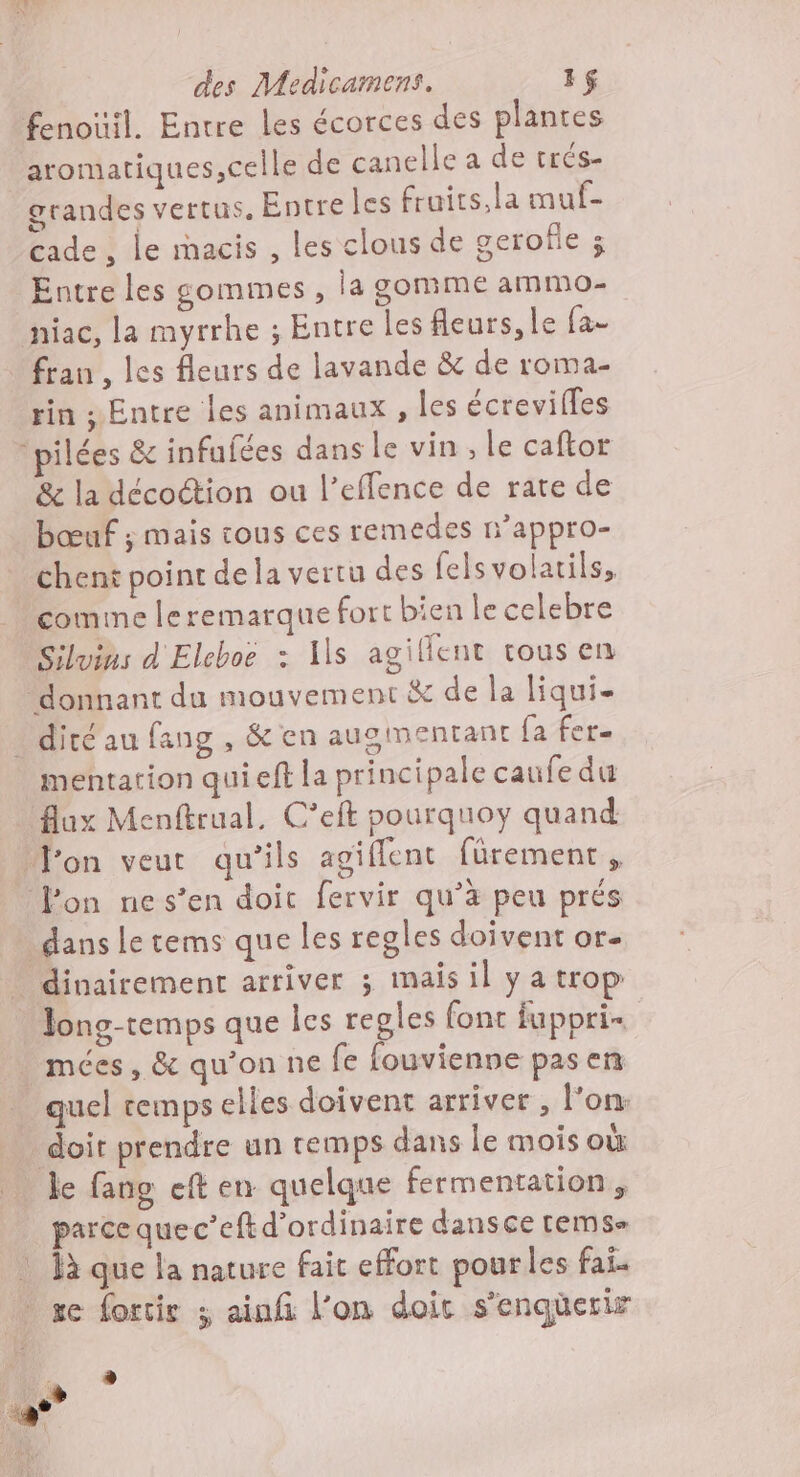 fenoïil. Entre les écorces des plantes aromatiques,celle de canelle a de trés- grandes vertus, Entre les fruits,la muf- cade, le mmacis , les clous de geroîle ; Entre les sommes , la gomme ammo- niac, la myrrhe ; Entre les fleurs, le fa- rin ; Entre les animaux , les écrevilles pilées & infufées dans le vin, le caftor & la décoion ou l’effence de rate de bœuf ; mais tous ces remedes n’appro- chent point de la vertu des felsvolatils. comine leremarque fort bien le celebre Siluins d Eleboe : Is agillent tous en donnant du mouvement à de la liqui- mentation quieft la principale caufe du flux Menftrual, C’eft pourquoy quand Fon veut qu’ils agiflent fürement, fon ne s’en doit fervir qu’à peu prés | dans le tems que les regles doivent or- Jong-temps que les regles font fuppri- quel temps elles doivent arriver , l’on: doit prendre un remps dans le mois où le fang eft en quelque fermentation, parce quec’eft d'ordinaire dansce tems- là que la nature fait effort pour les fai. se fortir ; ainfi l’on doic s'enqüerir h. © Pod