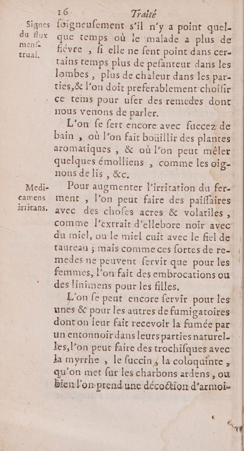 du flux MCD {e trual. Medi- camens irritans. 16: Traité que temps où le malade a plus de fiévre , fi elle ne fent point dans cer- tains temps plus de pefanteur dans les lombes , plus de chaleur dans les par- ties,& l’on doit preferablement choifir ce tems pour ufer des remedes dont nous venons de parler. L'on fe fert encore avec fuccez de bain , où l’on fait bouillir des plantes aromatiques , & où l’on peut méler: quelques émolliens , comme les oig- nons de lis , &c. Pour auomenter l’irritation du fer. ment , l'on peut faire des paifaires avec des chofes acres & volatiles 4 comte l'extrait d’ellebore noir avec: du miel, ou le miel cuit avec le fiel de taureau ; mais comme ces fortes de re- medes ne peuvent fervir que pour les femmes, l’on fait des embrocations ou des linimens pour les filles, L'on fe peut encore fervir pour les unes & pour les autres de fumigatoires dont on leur fair recevoir la famée par un entonnoir dans leursparties naturel. les, l’on peut faire des trochifques avec la myrrhe , le faccin y la coloquinte . qu'on met fur les charbons ardens , ow bien l'on prend une décoction d'armoi-