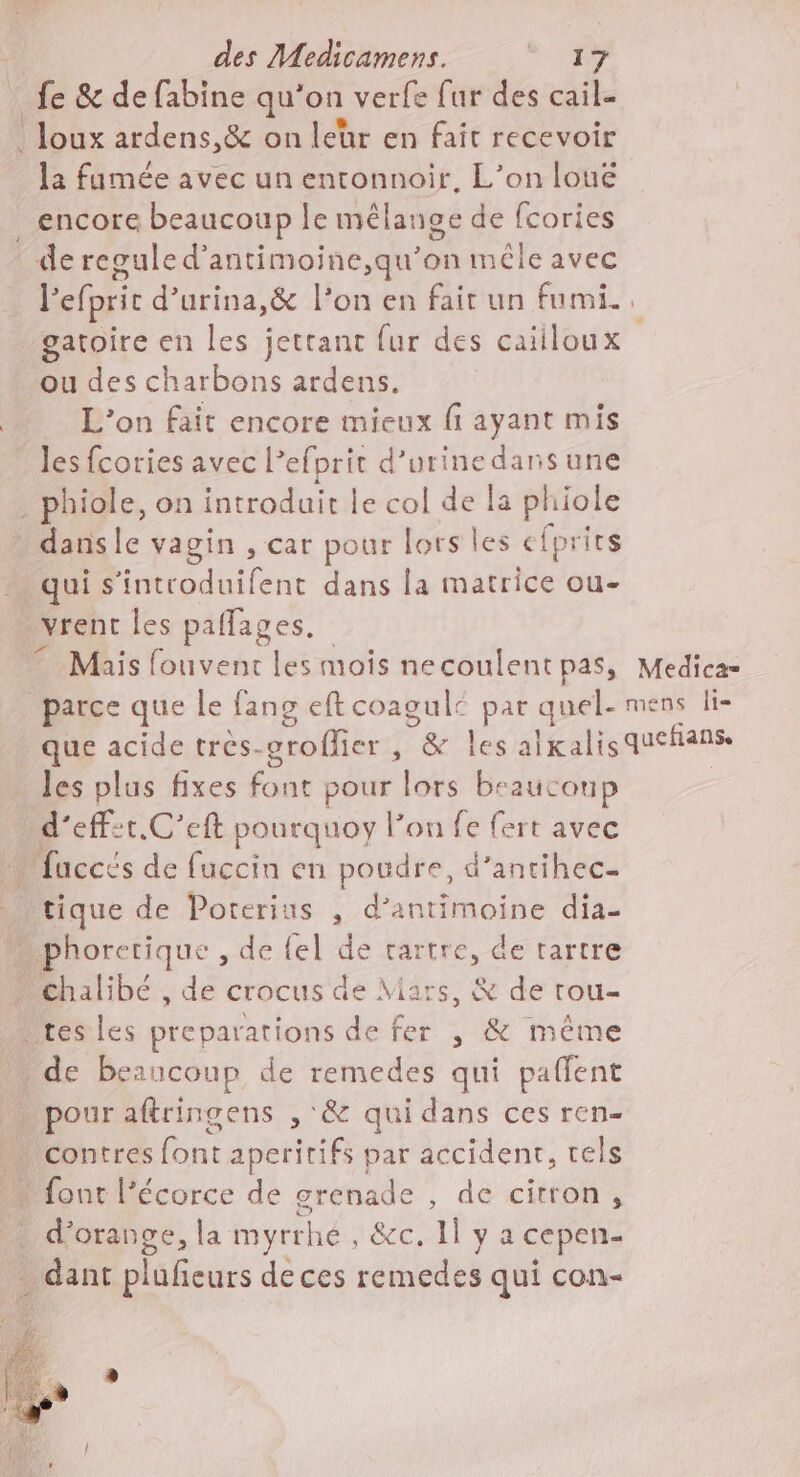 fe &amp; de fabine qu'on verfe fur des cail- . Joux ardens,&amp; on leur en fait recevoir la famée avec un entonnoir, L’on loué _ encore beaucoup le mélange de fcories de regule d'antimoine,qu’on mêle avec l'efpric d’urina,&amp; l’on en fair un fumi. gatoire en les jettant fur des caiiloux ou des charbons ardens. | L'on fait encore mieux fi ayant mis les fcories avec l’efprit d'urine daris une _ phiole, on introduit le col de la phiole dansle vagin , car pour lors les efprits qui s'introduifent dans la matrice ou- vrent les paflages. © Mais fouvent les mois necoulent pas, Medica= parce que le fans eft coagulé par quel- mens li- que acide trés-crofler , &amp; les alxalisquehñans les plus fixes font pour lors beaucoup | / d'effet. C’eft pourquoy lon fe fert avec « fuccés de fuccin en poudre, d’antihec- . tique de Porterius , d’antimoine dia- … phorerique , de fel de rartre, de tartre » Chalibé , de crocus de Mars, &amp; de rou- tes les preparations de fer , &amp; même de beaucoup de remedes qui paffent pour aftringens , &amp; qui dans ces ren- contres font aperitifs par accident, tels font l'écorce de grenade , de citron, . d'orange, la myrrhé , &amp;c. 1l y a cepen- dant plufeurs de ces remedes qui con-