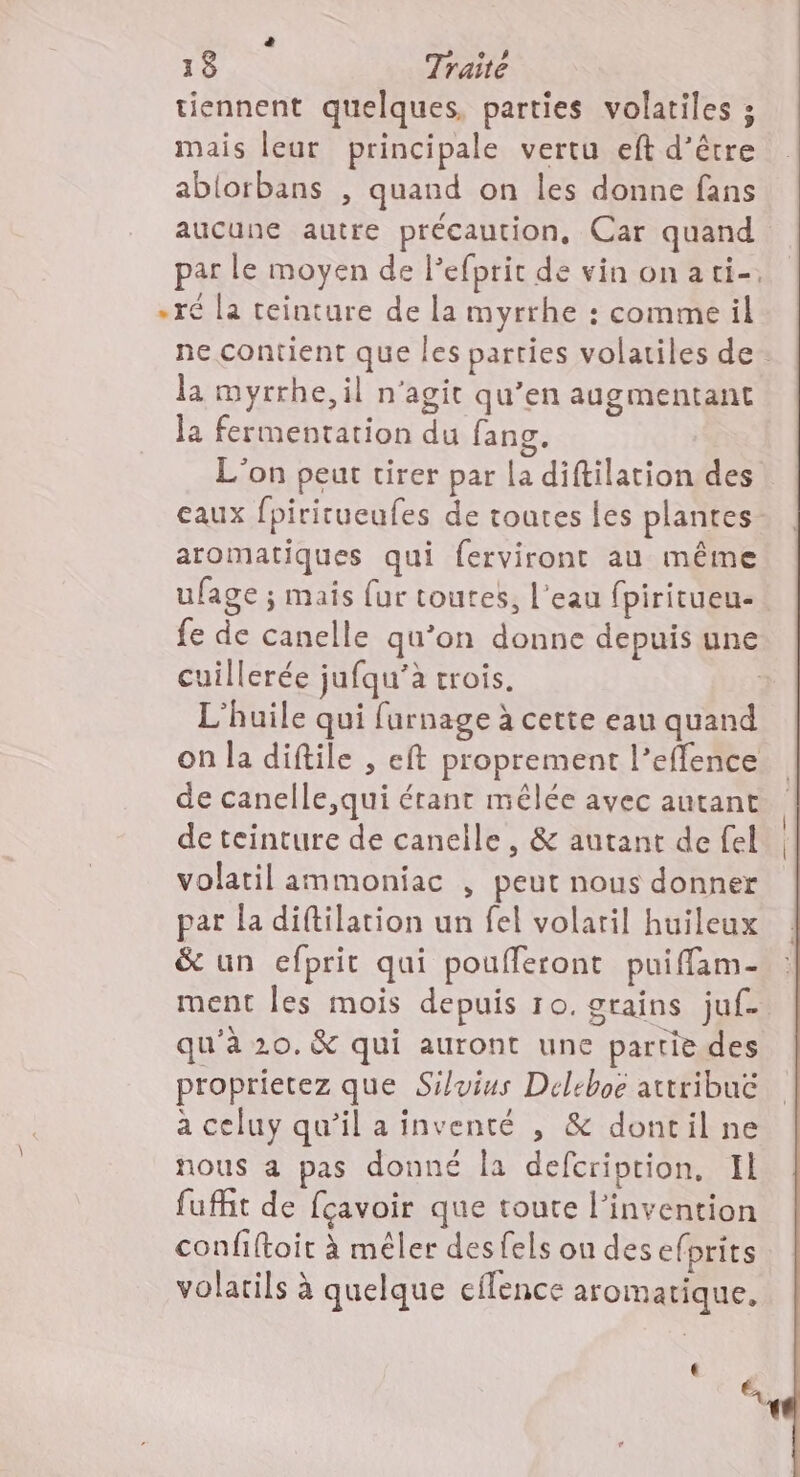 tiennent quelques, parties volatiles ; mais leur principale vertu eft d’être ablorbans , quand on les donne fans aucune autre précaution, Car quand par le moyen de Pefprit de vin onati-. «ré la teinture de la myrrhe : comme il ne contient que les parties volatiles de. la myrrhe, il n'agit qu’en augmentant la fermentation du fang. L'on peut tirer par La diftilation des eaux fpiricueufes de toutes les plantes aromatiques qui ferviront au même ufage ; mais fur toutes, l’eau fpiritueu- fe de canelle qu’on donne depuis une cuillerée jufqu’à trois. ; L'huile qui furnage à cette eau quand on la diftile , eft proprement l’effence de canelle,qui érant mêlée avec autant de teinture de canelle, & autant de fel volatil ammoniac , peut nous donner par la diftilation un fel volaril huileux & un efprit qui poufferont puifflam- ment les mois depuis 10. grains juf- qu'à 20. & qui auront une partie des proprietez que Siluius Deleboë attribuc à celuy qu’il a inventé , & dontil ne nous a pas donné la defcription, Il fufht de fçavoir que toute l'invention confiftoit à mêler desfels on des efprits volatils à quelque eflence aromatique, € &