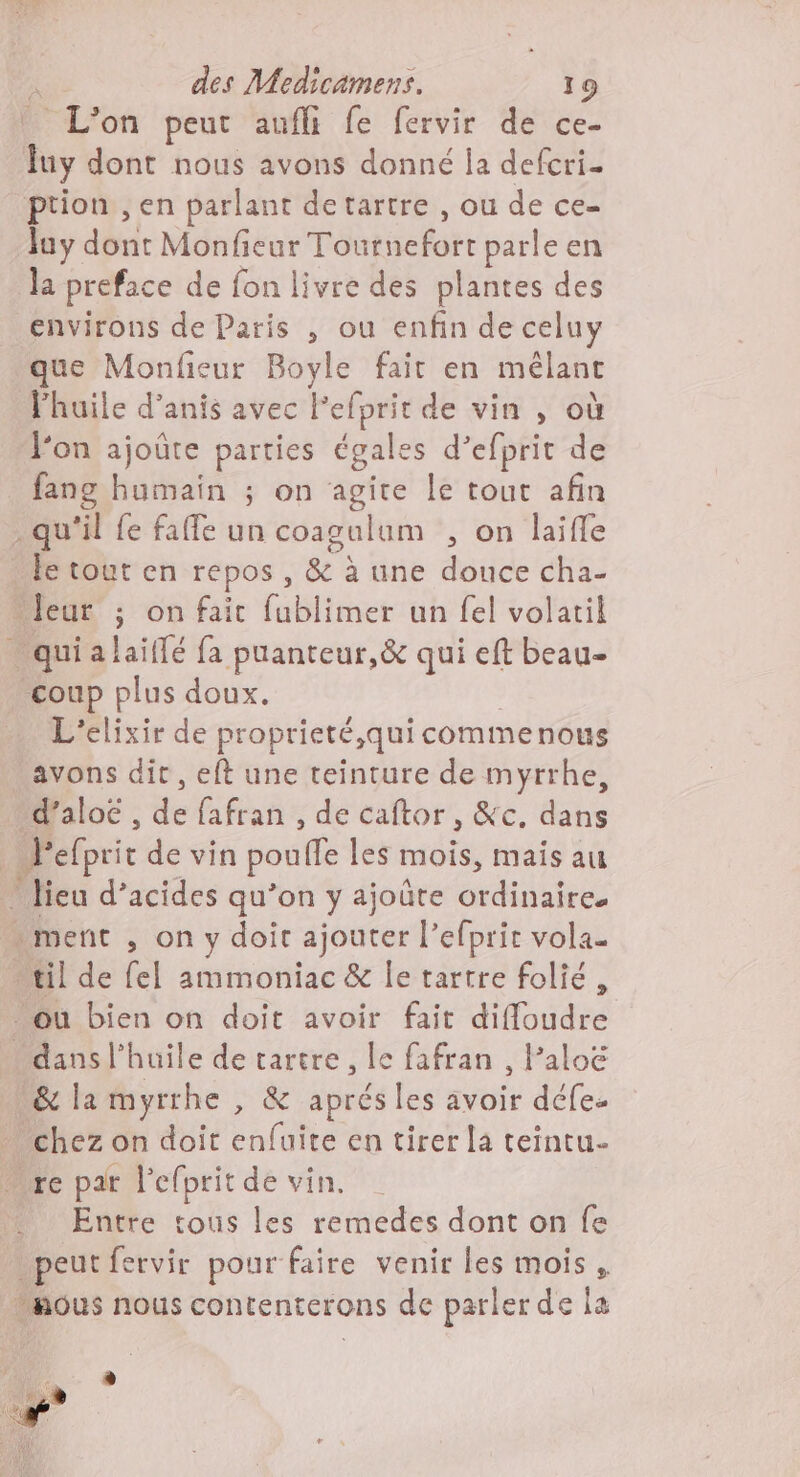 L'on peut aufli fe fervir de ce- fuy dont nous avons donné la defcri- ption , en parlant detartre , ou de ce- Juy dont Monfieur Tournefort parle en la preface de fon livre des plantes des environs de Paris , ou enfin de celuy que Monfieur Boyle fait en mêlant lhuile d’anis avec lefprit de vin , où fon ajoûte parties égales d’efprit de fang humain ; on agite le tout afin - qu'il fe faffe un coagulum , on laifle le tout en repos , & à une douce cha- “leur ; on fait fublimer un fel volatil _quialaiflé fa puanteur,êc qui eft beau- coup plus doux. | L'elixir de proprieté,quicommenous avons dir, eft une teinture de myrrhe, d’aloë , de fafran , de caftor , &c. dans _l'efprit de vin poufle les mois, mais au * lieu d’acides qu’on y ajoûte ordinaire. ment , on y doit ajouter l’efprit vola. “til de fel ammoniac & le tartre folié, où bien on doit avoir fait diffloudre dans l'huile de tartre , le fafran , Paloë & la myrrhe , & aprés les avoir défe. chez on doit enfuite en tirer la teintu- “re par l'efprit de vin. Entre tous les remedes dont on fe peut fervir pour faire venir les mois , ous nous contenterons de parler de la