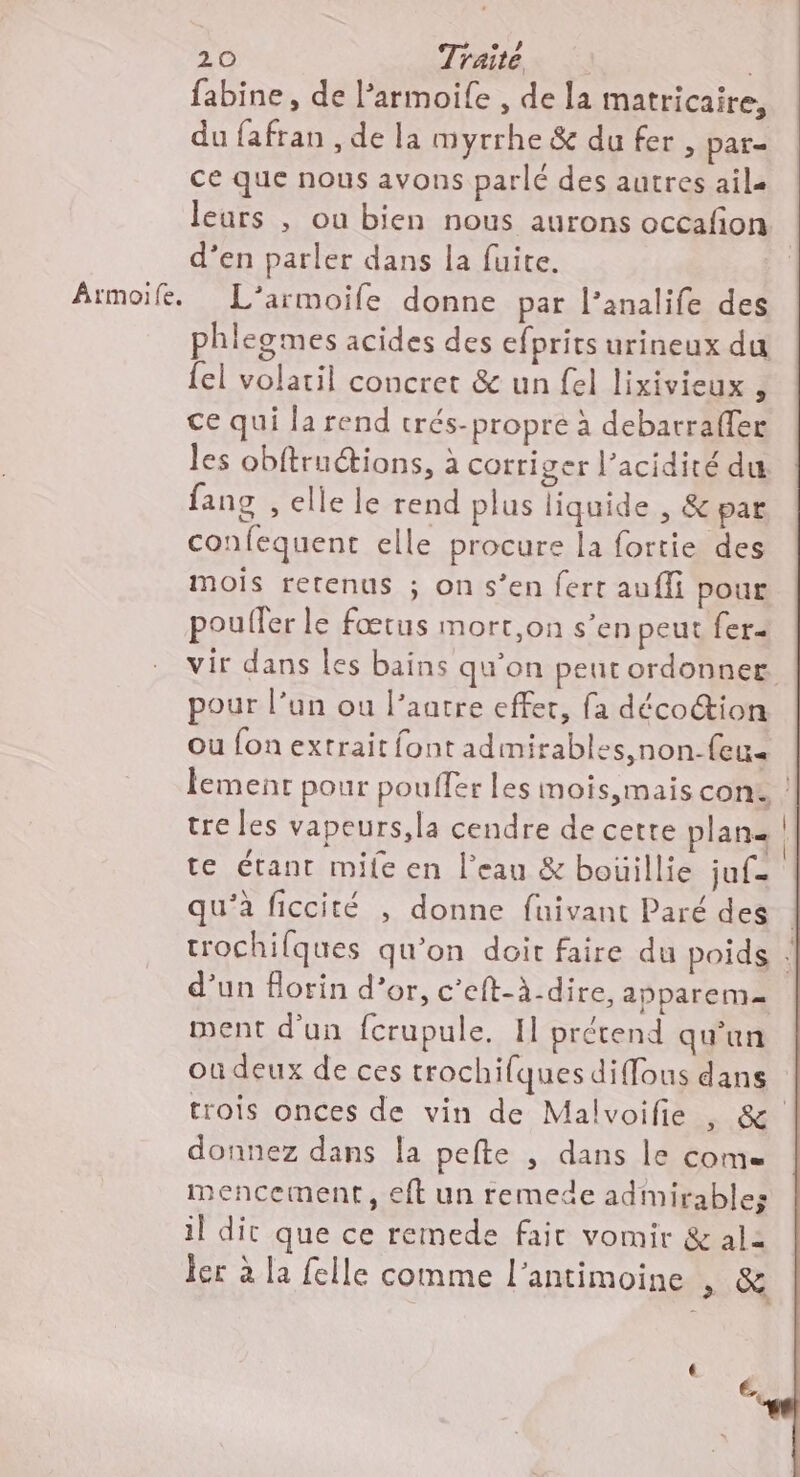 fabine, de l’armoile , de la matricaire, du fafran , de la myrrhe & du fer, par= ce que nous avons parlé des autres ail. leurs , ou bien nous aurons occafon d’en parler dans la fuite. Armoife. L’armoife donne par l’analife des phlegmes acides des efprits urineux du {el volatil concret & un fel lixivieux 1 ce qui la rend trés-propre à debarraffer les obftruétions, à corriger l'acidité du fans , elle le rend plus liquide , & par confequent elle procure la fortie des mois retenus ; on s’en fert aufli pour poufler le fœtus mort,on s’en peut fer- vir dans les bains qu’on peur ordonner. pour l’un ou l’aatre effet, fa décoion ou fon extrait font admirables,non-feu« lement pour pouffer les mois,mais con. tre les vapeurs,la cendre de cette plan te étant mife en l’eau & boüillie juf- qu’à ficcité , donne fuivant Paré des trochifques qu’on doit faire du poids . d’un orin d’or, c’eft-à-dire, apparem= ment d'un fcrupule. Il prétend qu'un ou deux de ces crochilques diffous dans trois onces de vin de Malvoifie , & donnez dans la pefte ; dans le come mencement, eft un remede admirables il dit que ce remede fait vomir & al2 ler à la felle comme l'antimoine , & é