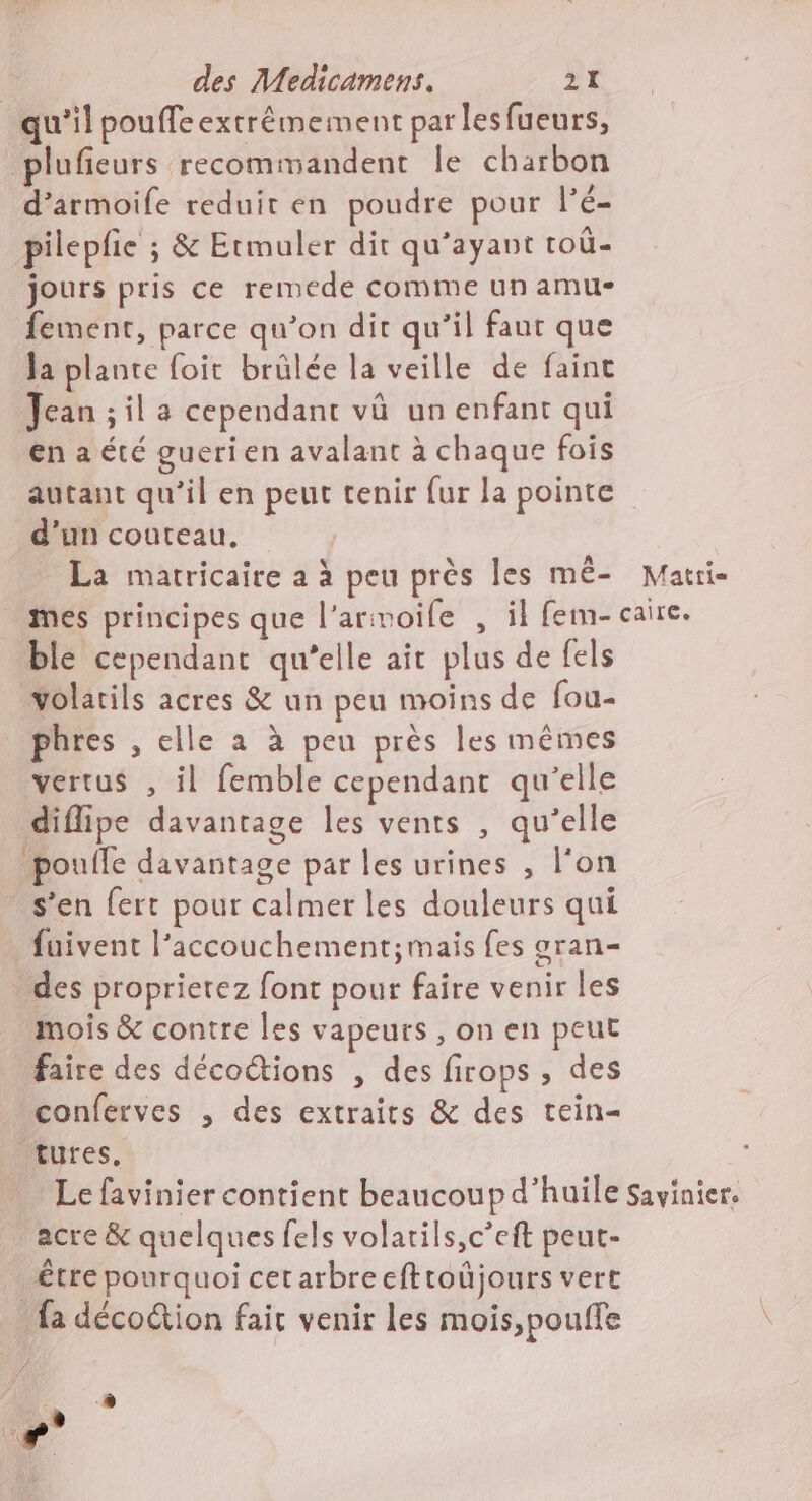 qu'il pouffe extrêmement par les fueurs, plufieurs recommandent le charbon d’armoife reduit en poudre pour lé- pilepfie ; &amp; Etmuler dit qu’ayant toû- jours pris ce remede comme un amu- fement, parce qu’on dit qu’il faut que Ja plante foit brülée la veille de faint Jean ;il a cependant vü un enfant qui enaété guerien avalant à chaque fois autant qu’il en peut tenir fur la pointe d’un couteau, La matricaire a à peu près les mé- Matri- mes principes que l'armoile , il fem-caire. ble cependant qu'elle ait plus de fels volarils acres &amp; un peu moins de fou- phres , elle a à peu près les mêmes vertus , il femble cependant qu’elle diflipe davantage les vents , qu’elle pouife davantage par les urines , l'on s’en fert pour calmer les douleurs qui fuivent l'accouchement;mais fes gran- des proprietez font pour faire venir les mois &amp; contre les vapeurs , on en peut faire des décoctions , des firops , des conferves , des extraits &amp; des tein- tures, Le favinier contient beaucoup d'huile savinier. acre &amp; quelques fels volatils,c’eft peut- _£tre pourquoi cetarbrecfttoûjours vert {a décoction fair venir les mois,poufle State -® rs à .#