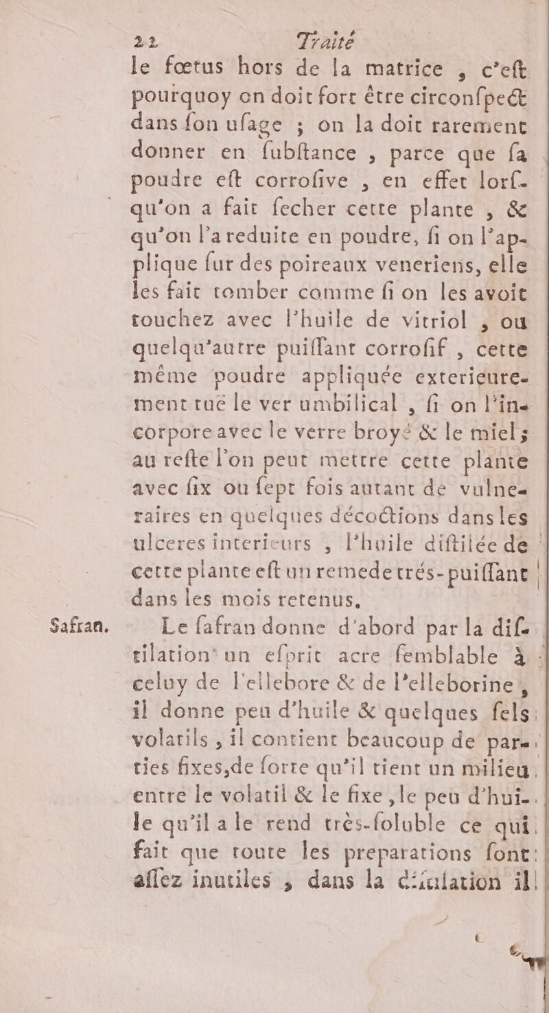 Safran. le fœtus hors de la matrice , c’eft pourquoy on doit fort être circonfpec dans fon ufage ; on la doit rarement donner en fubitance , parce que fa poudre eft corrofive , en effet lorf. qu'on a fait fecher cette plante | &amp; u’on l’areduite en poudre, fi on Pap- plique fur des poireaux veneriens, elle les fait tomber comme fi on les avoit touchez avec l’huile de vitriol , ou quelqu’autre puiffant corroff , cette méme poudre appliquée exterieure. ment tue le ver umbilical , fi on l'in corporeavec le verre broyé &amp; le miel au refte l'on peut mettre cette plante avec fix ou fept fois autant de vulnez raires en quelques décoctions dansles ulceres interieurs , l’huile diftiiée de ! cette plante cftunremedetrés-puiffant dans les mois retenus. Le fafran donne d’abord par la dif. celuy de l'ellebore &amp; de l’elleborine, il donne peu d'huile &amp; quelques fels: volarils , il contient beaucoup de Pare: ties fixes,de forre qu’il tient un milieu, entre le volatil &amp; le fixe ,le peu d’hui. le qu'ilale rend très-foluble ce qui. fait que route les preparations font: aflez inutiles ; dans la c‘iulation ill
