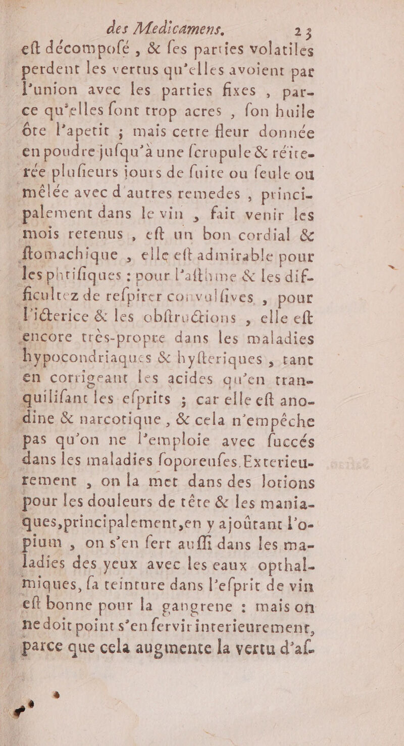 eft décompolfé , &amp; fes parties volatiles perdent les vertus qu’elles avoient par Punion avec les parties fixes , par- ce qu'elles font trop acres , fon huile te l’apetit ; mais cetre fleur donnée €enpoudre jufqu’à aune fcrupule &amp; réire. rée plufeurs jours de fuite ou feule ou mêlée avec d'autres remedes , princis palement dans le vin , fait venir les mois retenus, eft un bon cordial &amp; ftomachique » €lle eft adinirable pour les phrifiques : pour l’afthime &amp; les dif- ficulrez de refpirer convalfives ; pour F iéterice &amp; les obftruétions , elle eft encore très-propre dans les maladies hypocondriaque s &amp; hyfteriques ; tant en corrigeant Îles acides qu’en tran- 3 quilifanc les efprits s «Cat elle eft ano- _dine &amp; PAFFOpIQNE &amp; cela n'empêche _ pas qu'on ne l’emploie avec fuccés dans les inaladies foporeufes Exterieu- rement , on la met dans des lotions À pour les douleurs de têre &amp; les mania- Qques,principalement,en y ajoûürant l’o- . pium , on s’en fert aufli dans les ma- . ladies des yeux avec les eaux opthal- . miques, {a teinture dans l’efprit de vin eft bonne pour la gangrene : maison DR point s’en ferviri interieurement, parce que cela augmente la vertu d’ L | q 8