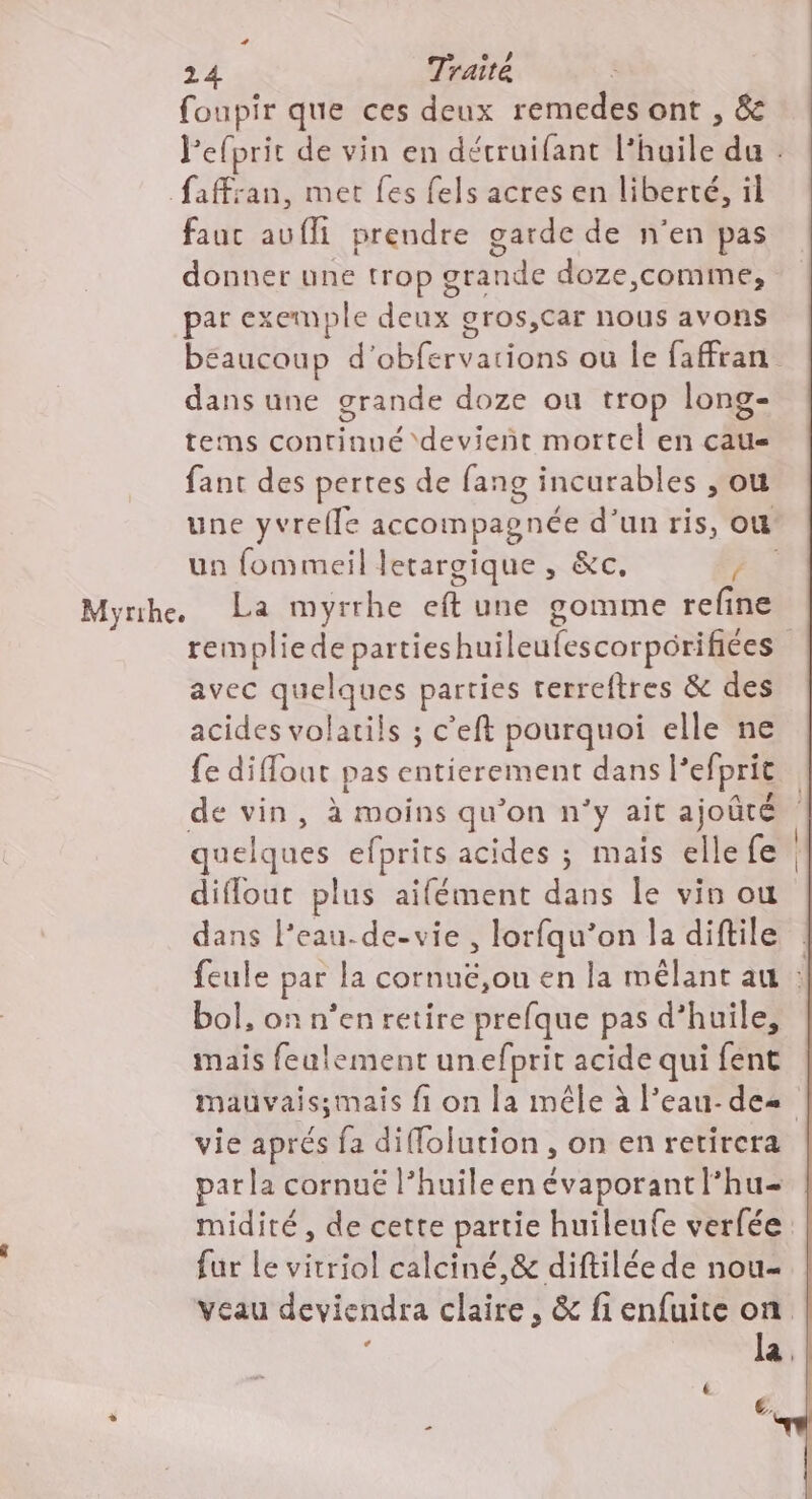 foupir que ces deux remedes ont , &amp; l'efprit de vin en détruifant l'huile du . faffsan, met {es fels acres en liberté, il fauc auffi prendre garde de n'en pas donner une trop grande doze,comme, par exemple deux gros,car nous avons beaucoup d'obfervations ou Île faffran dans une grande doze ou trop long- terms continué ‘devient mortel en ca fant des pertes de fang incurables , ou une yvrefle accompagnée d’un ris, où un fommeil Jetargique , &amp;c. ES Myrihe, La myrrhe eft une gomme refine rempliede partieshuileufescorpôrifiées avec quelques parties rerreftres &amp; des acides volatils ; c’eft pourquoi elle ne fe diffout pas entierement dans l’efprit de vin, à moins qu’on n'y ait ajoûté quelques efprits acides ; mais elle fe diflout plus aifément dans le vin ou dans l’eau-de-vie , lorfqu’on la diftile feule par la cornuë,ou en la mêlant au : bol, on n’en retire prefque pas d’huile, mais feulement unefprit acide qui fent mauvais;smais fi on la mêle à l’eau-des vie aprés fa diffolution, on en retirera parla cornué l’huileen évaporantlhu- midité , de cette partie huileufe verfée fur Le vitriol calciné,&amp; diftilée de nou- veau deviendra claire, &amp; fi enfuite on : la,