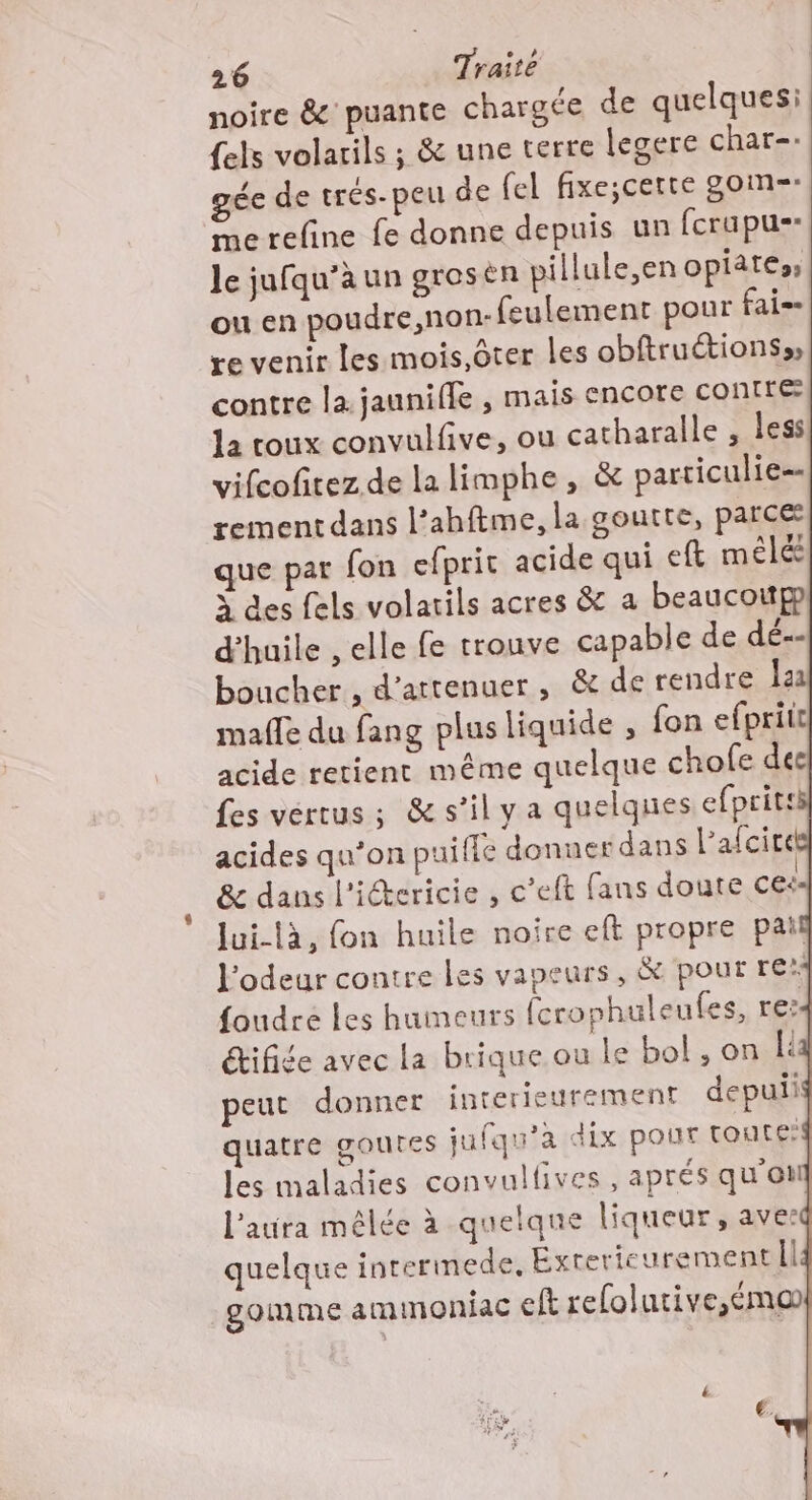 noire &amp; puante chargée de quelques: {els volarils ; &amp; une terre legere char-: gée de trés-peu de fel fixe;certe gom-=- Me refine fe donne depuis un fcrupus- le jufqu’à un grosén pillule,en opiatess ou en poudre,non- feulement pour fai- re venir les mois.ôter Les obftructionss contre la jaunifle , mais encore contrée la roux convulfive, ou catharalle , less! lui-là, fon huile noire eft propre pail l'odeur contre les vapeurs, &amp; pour re: foudre les humeurs (crophuleufes, re:4 étifiée avec la brique ou le bol , on li peut donner interieurement depulis quatre goutes jufqu'a dix pour toute:f les maladies convulfives , aprés qu'on laura mêlée à quelqne liqueur , aver quelque interimede, Éxterieurementil gomme ammoniac El refolutive,émo