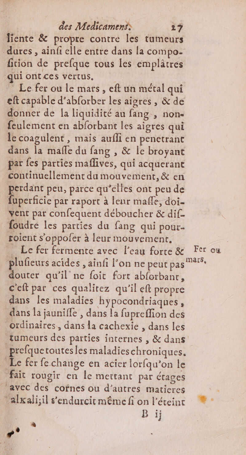Jiente &amp; propre contre les tumeurs dures, ainfi elle entre dans la compo. fition de prefque tous les emplâtres qui ontces vertus, _ Le fer ou le mars, eft un métal qui eft capable d’abforber les aires , &amp; de donner de la liquidité au fang., none feulement en abforbant les aigres qui le coagulent , mais aufli en penetranc dans la mafle du fang , &amp; le broyant par {es parties maflives, qui acquerant continuellement du mouvement, &amp; en ps peu, parce qu’elles ont peu de uperficie par raport à leur maffe, doi. vent par confequent déboucher &amp; dif- foudre les parties du fang qui pour- soient s'oppoler à leur mouvement, : . Le fer fermente avec l'eau force &amp; Fer ou plufieurs acides , ainfi l’on ne peut pas douter qu’il ne foit fort abforbant, ceftpar ces qualitez qu'il éft propre dans Îles maladies hypocondriaques, dans la jaunifle , dans la fuprefion des ordinaîres, dans la cachexie , dans les tumeurs des parties internes , &amp; dans prefquetoutesles maladies chroniques. LA fer fe change en acier lorfqu’on le fait rougir en le mettant par étages avec des cofnes ou d’autres maticres ‘alxali;il s’'endurcit même fi on l'éteinr ® - B ij à +°