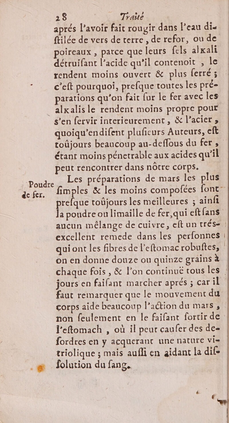 aprés l’avoir fait rouyir dans l’eau dis ftilée de vers de terre , de refor, ou de poireaux , parce que leurs {els alkali détruifant l’acide qu’il contenoit , le rendent moins ouvert &amp; plus ferré ; c’eft pourquoi, prefque toutes les pré parations qu’on fait fur le fer avec les _alxalisle rendent moins propre pour s’en fervir interieurement, &amp; l’acier » quoiqu’endifent plufieurs Auteurs, eft toûjours beaucoup au-deffous du fers étant moins pénetrable aux acides qu'il peut rencontrer dans nôtre corps. Les préparations de mars les plus fimples &amp; les moins compolées font- prefque toûjours les meilleures ; ainfi la poudre ou limaille de fer,qui eft fans aucun mélange de cuivre, eftun tréss : excellent remede dans les perfonnes | qui ont les fibres de leftomac robuftes, : on en donne douze ou quinze grains à chaque fois , &amp; l’on continué tous les | jours en faifant marcher aprés ; car il faut remarquer que le mouvement du corps aide beaucoup l’action du mars, non feulement en le faifant fortir de J’eftomach , où il peur caufer des de fordres en y acquerant une nature vi= triolique ; mais aufli en aidant la dite | .#&amp; folution du fang. Poudre de fcr.