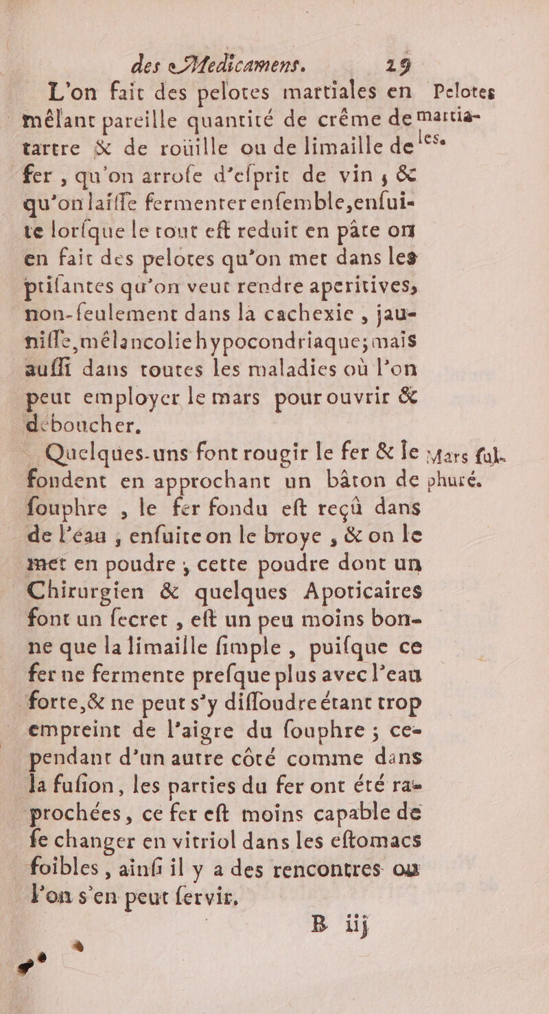 L'on fait des pelotes martiales en Pelotes mêlant pareille quantité de crême de martia- tartre &amp; de roüille ou de limaille del®*- fer , qu'on arrofe d’efprit de vin ; &amp; qu’on laifle fermenterenfemble,enfui- te lorique le tout eft reduit en pâte on en fait des pelotes qu’on met dans les ptifantes qu’on veut rendre aperitives, non-feulement dans la cachexie , jau- nille,mélancoliehypocondriaque; mais aufli dans toutes les maladies où l’on peut employer le mars pour ouvrir &amp; deboucher, … Quelques-uns font rougir le fer &amp; Îe :4ars fat. fondent en approchant un bâton de phuré, fouphre , le fer fondu eft rec dans de l’éau , enfuire on le broye , &amp; on le met en poudre , cette poudre dont un Chirurgien &amp; quelques Apoticaires font un fecret , eft un peu moins bon- ne que la limaille fimple , puifque ce fer ne fermente prefque plus avec l’eau forte,&amp; ne peut s’y difloudreérant trop empreint de l’aigre du fouphre ; ce- pendant d’un autre côté comme dans la fufion, les parties du fer ont été ra- _prochées, ce fer eft moins capable de fe changer en vitriol dans les eftomacs _foibles , ainf il y a des rencontres ou F'on s’en peut fervir, | B iij 4 +°