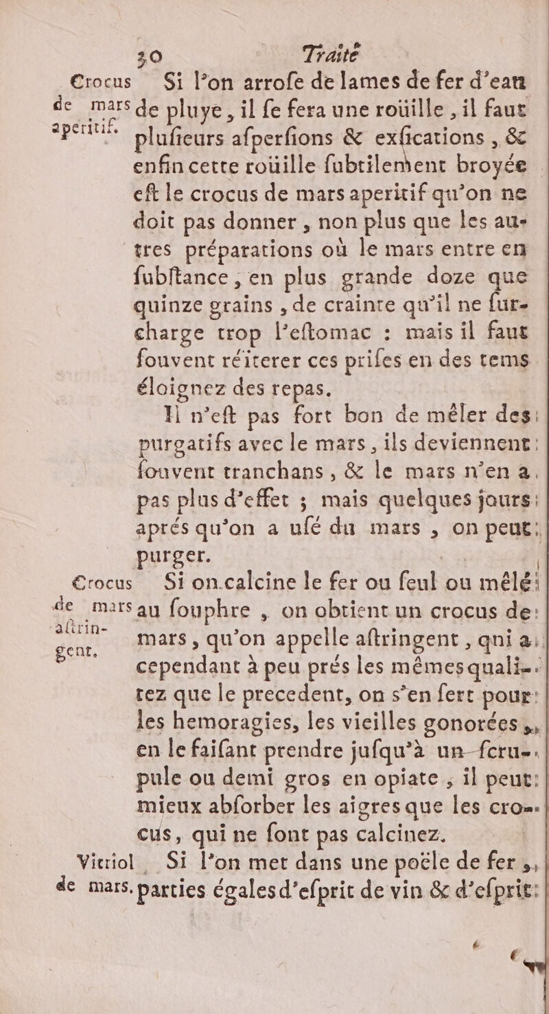 de m apéritif, €rocus de mars ‘altrin- gent. Vitriol plufieurs afperfions &amp; exfications , &amp; enfin cette roüille fubtilenient broyée eft le crocus de mars aperitif qu’on ne doit pas donner , non plus que les au- tres préparations où le mars entre en fubftance , en plus grande doze que quinze grains , de crainte qu’il ne fur- charge trop l’eflomac : mais il faut fouvent réiterer ces prifes en des tems éloignez des repas. H n'eft pas fort bon de méler des: purgatifs avec le mars, ils deviennent: fouvent tranchans , &amp; le mars n’en a, pas plus d'effet ; mais quelques jaurs: aprés qu’on a ufé du mars , on peut: purger. | | _ Si oncalcine le fer ou feul ou mêlé: au fouphre , on obtient un crocus de: mars, qu’on appelle aftringent , qni a: cependant à peu prés les mêmesquali-. tez que le precedent, on s’en fert pour: les hemoragies, les vicilles gonorées,. en le faifant prendre jufqu’à un fcru-. pule ou demi gros en opiate ; il peut: mieux abforber les aigres que les cro…. cus, qui ne font pas calcinez. | . Si l’on met dans une poële de fer,