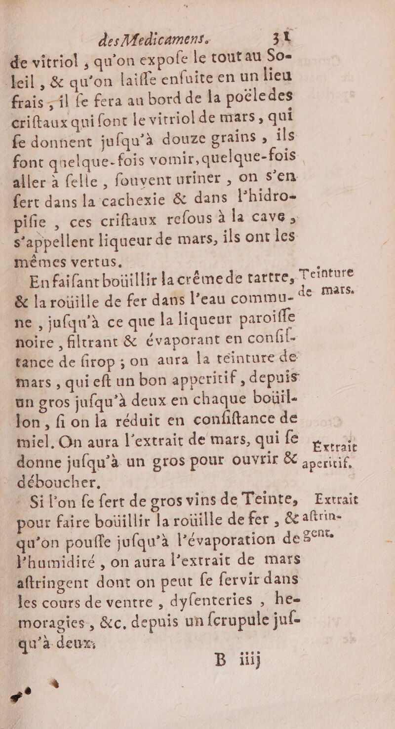 de vitriol , qu’on expole le toutau So- Heil , &amp; qu'on Laiffe enfuite en un lieu frais il fe fera au bord de la poëledes criftaux qui font le vitriol de mars, qui fe donnent jufqu’à douze grains ; ils font quelque- fois vomir, quelque-fois | aller à felle , fouvent uriner , on s’en fert dans la cachexie &amp; dans lhidro- pifie , ces criftaux refous à la cave. s'appellent liqueur de mars, ils ont les ? mêmes vertus. Enfaifantbouillir lacrémede tartre, Teinture &amp; la roüille de fer dans l’eau commu- der mas, ne , jufqu'à ce que la liqueur paroiffe noire , filtrant &amp; évaporant en confi- tance de firop ; on aura la teinture de mars , qui eft un bon apperitif , depuis un gros jufqu'à deux en chaque boüil- on , fi on la réduit en confiftance de miel, On aura l'extrait de mars, qui fe Éu h donne jufqu’à un gros pour ouvrir &amp; speririf, déboucher. ” Si l'on fe fert de gros vins de Teinte, Extrait pour faire boüillir la rouille de fer , &amp;añrin- qu’on poufle jufqu’à l’évaporation de rs l'humidiré , on aura l'extrait de mars aftringent dont on peut fe fervir dans les cours de ventre , dyfenteries , he- _moragies, &amp;c, depuis un fcrupule juf- qu'a deux: B üiij ‘3