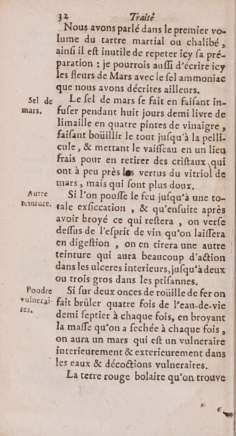 Sel de mars, ÀAutre fctature, Poudre vulnerai- ECS 32 Traité Nous avons parlé dans le premier vou lume du tartre martial ou chalibé , ainf il eft inutile de repeter icy fa pré- paration : je pourrois auffi d'écrire icy les Aeurs de Mars avec le fel ammoniac que nous avons décrites ailleurs. Le fel de mars fe fait en faifant in- fufer pendant huic jours demi livre de limaille en quatre pintes de vinaigre, faifant boüillir le cout jufqu’à la pelli. cule , &amp; mettant le vaiffcau en un lieu frais pour en retirer des criftaux qui ont à peu près les vertus du Can de mars, mais qui font plus doux, Si l’on pouffe Le feu jufqu’à une to- avoir broyé ce quireftera , on verfe en digeftion , onen tirera une autre teinture qui aura beaucoup d’aétion dans les ulceres intericeurs,jufqu’à deux Ou trois gros dans Îes ptifannes, Si fur deux onces de roüille de fer on fait brûler quatre fois de l’eau-de-vie demi feptier à chaque fois, en broyant la maffe qu’on à fechée à chaque fois , On aura un mars qui eft un vulneraire interfeurement &amp; extericurement dans les eaux &amp; décoétions vulneraires. La terre rouge bolaire qu’on trouve