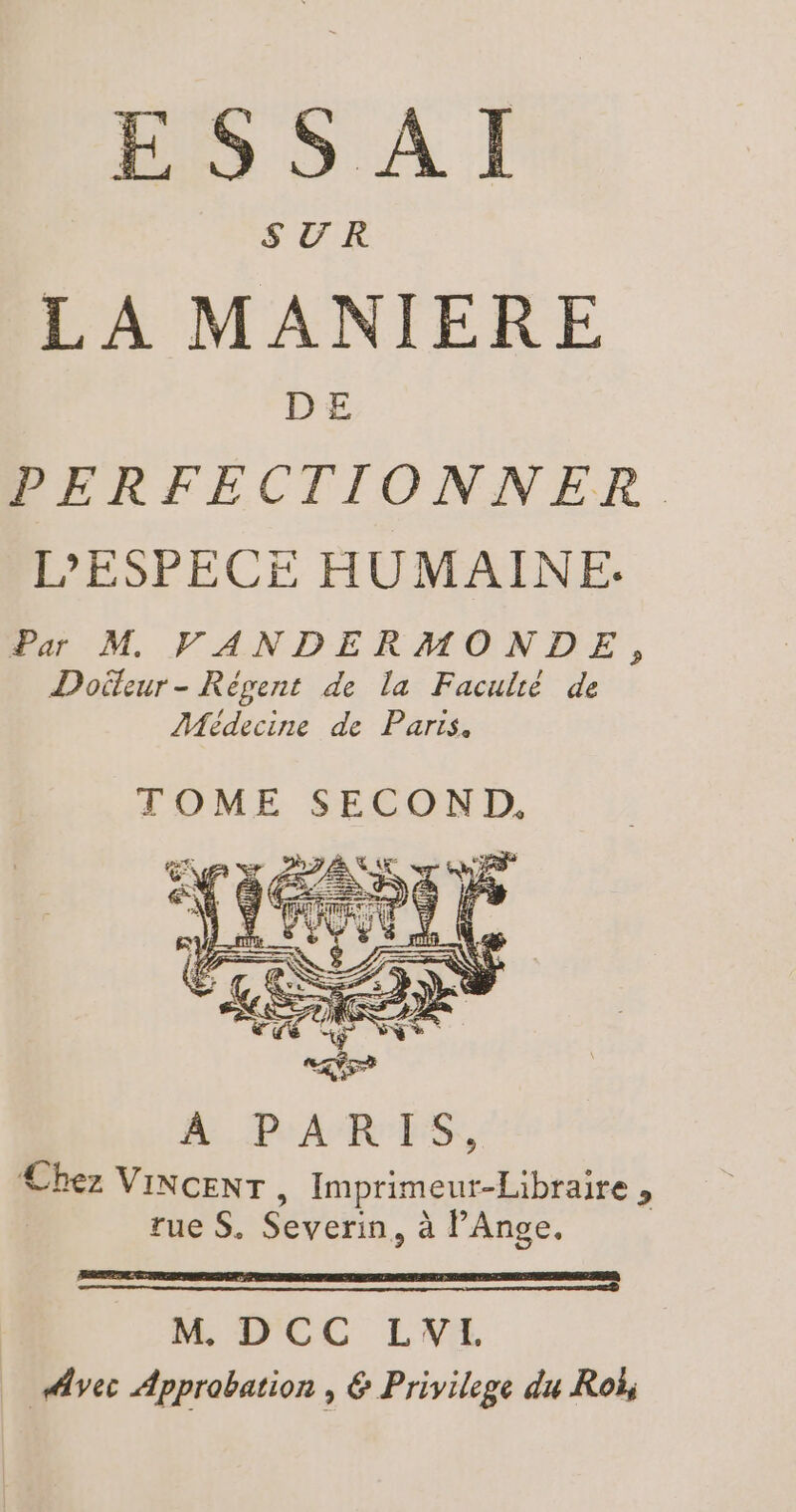 ESSAI LA MANIERE DE PERFECTIONNER L'ESPECE HUMAINE. Par M VANDERMONDE, Doiteur - Révent de la Faculté de Médecine de Partis. TOME SECOND, MPARES, Chez VINCENT, Imprimeur-Libraire , rue S. Severin, à PAnge. M, D'CC LWIL Avec Approbation , &amp; Privilege du Roë,