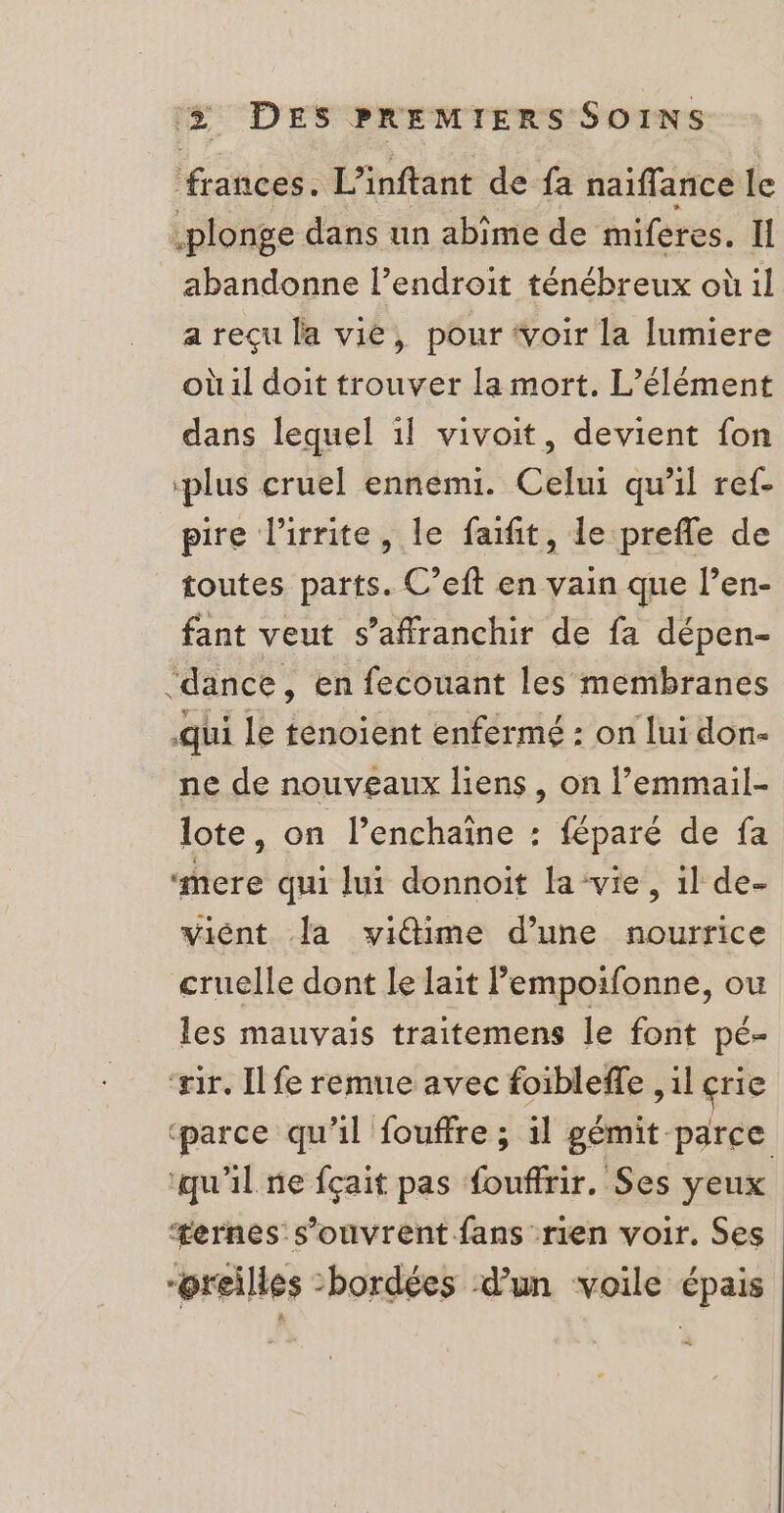 frances. L’inftant de fa naiflance le plonge dans un abime de miferes. Il abandonne l’endroit ténébreux où il a reçu la vié, pour ‘voir la lumiere où il doit trouver la mort. L'élément dans lequel 1l vivoit, devient fon ‘plus cruel ennemi. Celui qu’il ref- pire l’irrite, le faifit, le prefle de toutes parts. C’eft en vain que l’en- fant veut s'affranchir de fa dépen- ‘dance, en fecouant les membranes qui le fenoient enfermé : on lui don- ne de nouveaux liens, on l’emmail- lote, on l’enchaïne : féparé de fa “mere qui lui donnoit la-vie, il de- viént la vidime d’une nourrice cruelle dont le lait l’empoifonne, ou les mauvais traitemens le font pé- ‘ir. Il fe remue avec foibleffe , il erie ‘parce qu'il fouffre ; il gémit parce ‘qu'il ne fçait pas fouffrir. Ses yeux æernes s'ouvrent fans rien voir. Ses : “oreilles -bordées d’un voile épais À