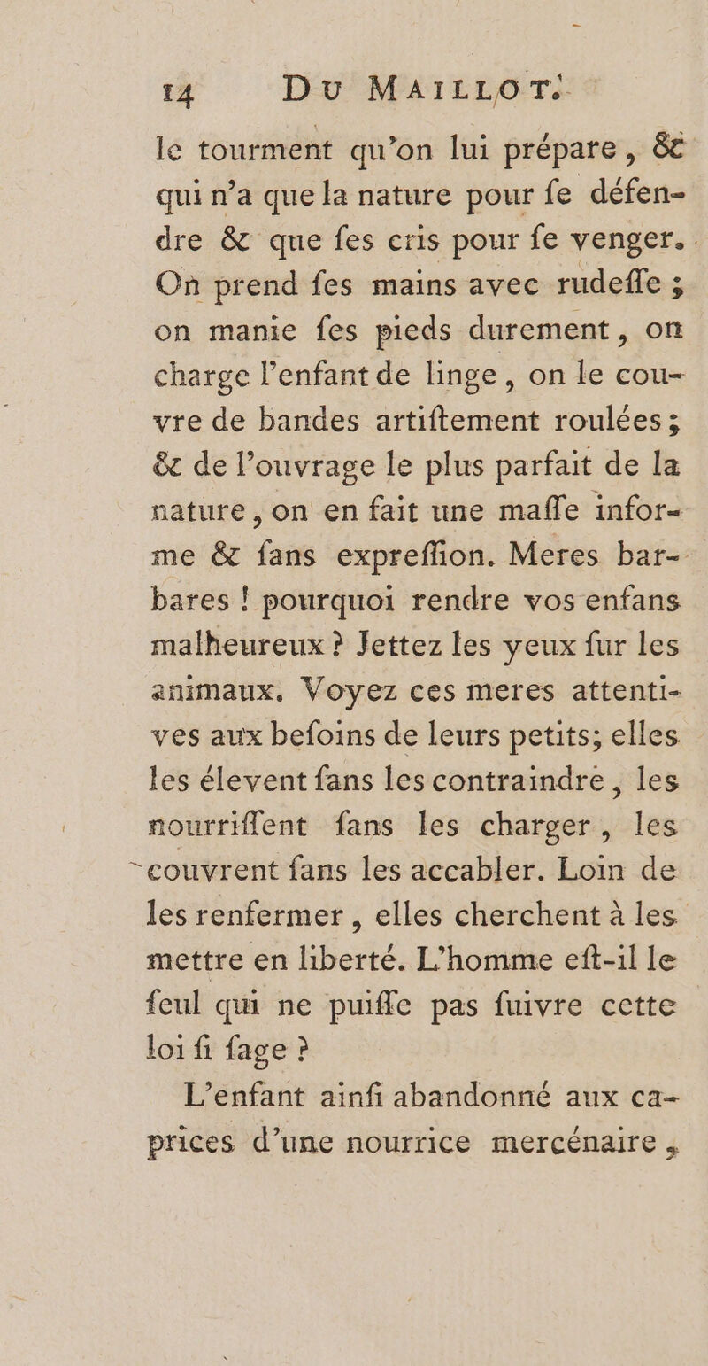 le tourment qu’on lui prépare , &amp; qui n’a que la nature pour fe défen- dre &amp; que fes cris pour fe venger. . Où prend fes mains avec jauge 3 on manie fes pieds durement, o charge l'enfant de linge, on le cou- vre de bandes artiftement roulées ; êt de l'ouvrage le plus parfait de la nature, on en fait une maffe infor- me &amp; faits expreffion. Meres bar- bares ! pourquoi rendre vos enfans malheureux ? Jettez les yeux fur les animaux, Voyez ces meres attenti- ves aux befoins de leurs petits; elles les élevent fans les contraindre, les nourriflent fans les charger, les “couvrent fans les accabler. Loin de les renfermer , elles cherchent à les mettre en liberté. L'homme eft-il le feul qui ne puifle pas fuivre cette loi fi fage ? L'enfant ainf abandonné aux ca- prices d’une nourrice mercénaire