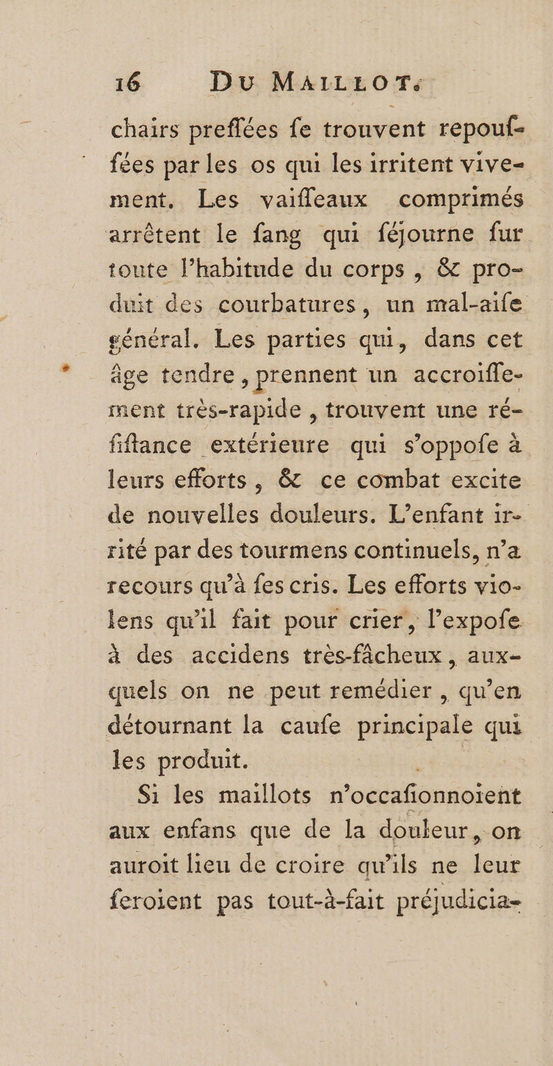 chairs preflées fe trouvent repouf- fées par les os qui les irritent vive- ment, Les vaifleaux comprimés arrêtent le fang qui féjourne fur toute l’habitude du corps , &amp; pro- duit des courbatures, un mal-aife général. Les parties qui, dans cet âge tendre, prennent un accroiffe- ment très-rapide , trouvent une ré- fiffance extérieure qui s’oppofe à leurs efforts, &amp; ce combat excite de nouvelles douleurs. L'enfant 1r- rité par des tourmens continuels, n’a recours qu’à fes cris. Les efforts vio- lens qu'il fait pour crier, l’expofe à des accidens très-fâcheux , aux- quels on ne peut remédier , qu’en détournant la caufe principale qui les produit. Si les maillots n'occaf onnoïent aux enfans que de la douleur, on auroit lieu de croire qu’ils ne leur feroient pas tout-à-fait préjudicia-