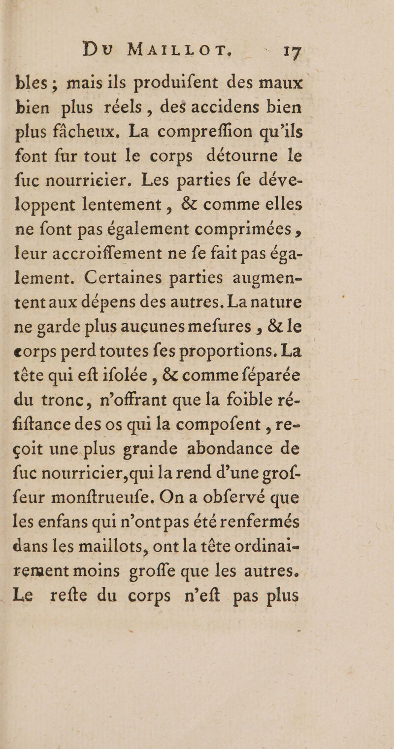 Du MAILLOT, : - 1 bles ; mais ils produifent des maux bien plus réels, des accidens bien plus fâcheux. La compreflion qu’ils font fur tout le corps détourne le fuc nourrieier. Les parties fe déve- loppent lentement , &amp; comme elles ne font pas également comprimées, leur accrotflement ne fe fait pas éga- lement. Certaines parties augmen- tent aux dépens des autres. La nature ne garde plus aucunes mefures , &amp; le corps perd toutes fes proportions. La tête qui eft 1folée , &amp; comme féparée du tronc, n’offrant que la foible ré- fiftance des os qui la compofent , re- çoit une plus grande abondance de fuc nourricier,qui la rend d’une grof- feur monftrueufe. On a obfervé que les enfans qui n’ont pas été renfermés dans les maillots, ont la tête ordinai- rement moins grofle que les autres. Le refte du corps n’eft pas plus