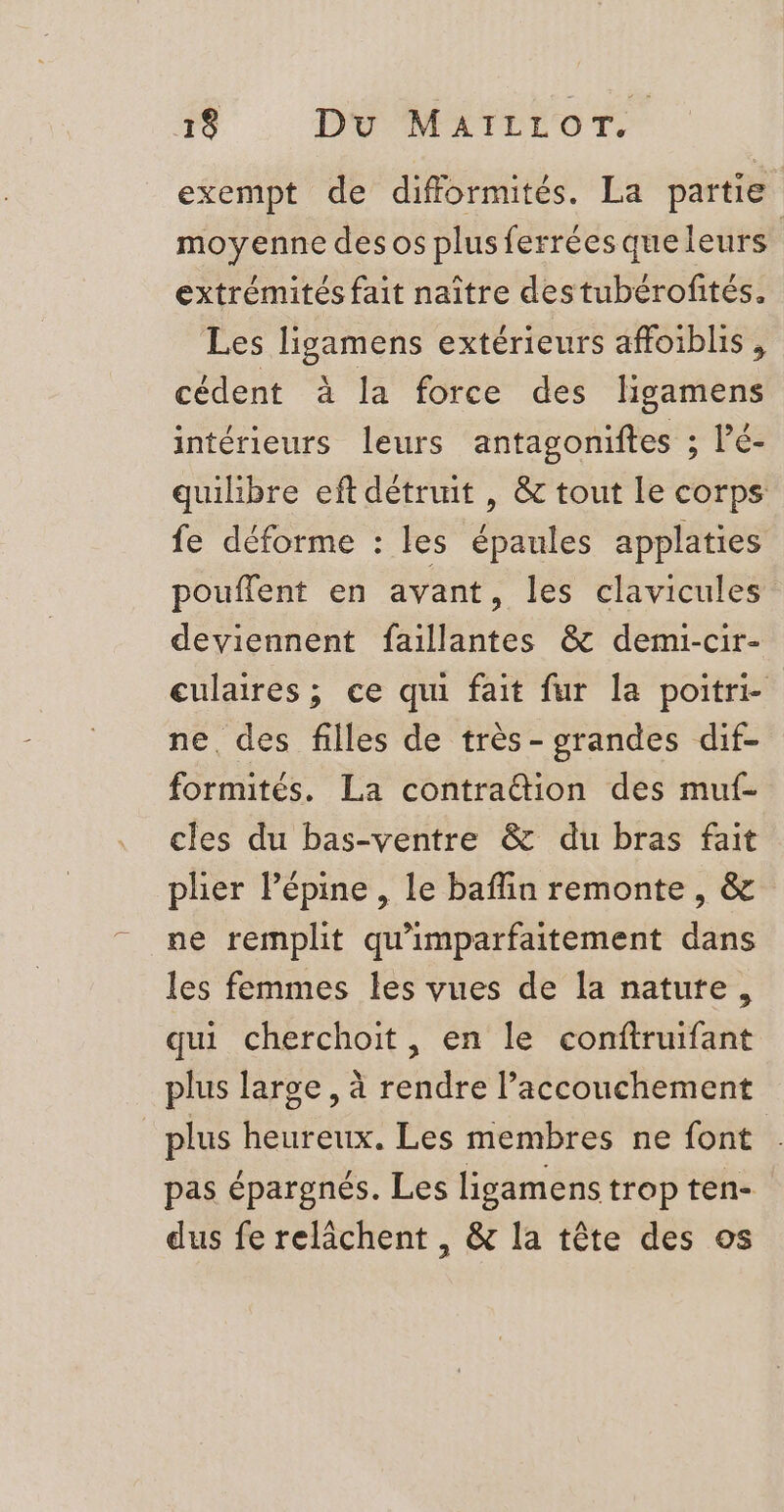 exempt de difformités. La partie moyenne des os plusferréesqueleurs | extrémités fait naître destubérofités. Les ligamens extérieurs affoiblis , cédent à la force des ligamens intérieurs leurs antagoniftes ; l’é- quilibre eft détruit , &amp; tout Le corps fe déforme : les épaules applaties pouflent en avant, les clavicules deviennent faillantes &amp; demi-cir- culaires ; ce qui fait fur la poitri- ne, des filles de très- grandes dif- formités. La contraëtion des muf- cles du bas-ventre &amp; du bras fait pher lépine , le baflin remonte , &amp; ne remplit qu'imparfaitement dans les femmes les vues de la nature, qui cherchoit, en le conftruifant plus large , à rendre l’accouchement plus heureux. Les membres ne font pas épargnés. Les ligamens trop ten- dus fe relâchent , &amp; la tête des os