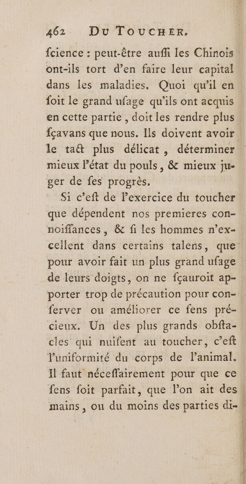 fcience : peut-être auf les Chinois : ont-ils tort d’en faire leur capital dans les maladies. Quoi qu'il en. foit le grand ufage qu'ils ont acquis en cette partie, doit les rendre plus fçavans que nous. Ils doivent avoir le ta&amp; plus délicat, déterminer mieux l’état du pouls, &amp; mieux ju- ger de fes progrès. Si c’eft de Pexercice du toucher que dépendent nos premieres con- noiffances, &amp; fi les hommes n’ex- cellent dans certains talens, que. pour avoir fait un plus grand ufage de leurs doigts, on ne fçauroit ap- porter trop de précaution pour con- ferver ou améliorer ce fens pré- cieux. Un des plus grands obfta- cles qui nuifent au toucher, c’eft l’uniformité du corps de l’animal. Il faut néceffairement pour que ce fens foit parfait, que l’on ait des! mains, ou du moins des parties di»
