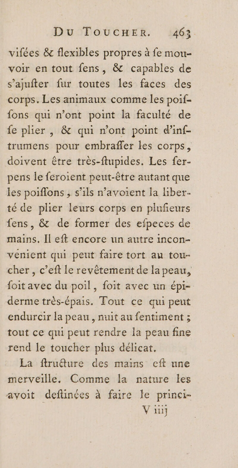 vifées &amp; flexibles propres à fe mou- voir en tout fens, &amp; capables de s’ajufter fur toutes les faces des corps. Les animaux comme les poif- fons qui n’ont point la faculté de fe plier , &amp; qui n’ont point d’inf- trumens pour embraffer les corps, doivent être très-ftupides. Les fer- pens le feroient peut-être autant que les poiflons , s'ils n’avoient la liber- té de plier leurs corps en pluñeurs fens, &amp; de former des efpeces de mains. [l eft encore un autre incon- venient qui peut faire tort au tou- cher , c’eft le revêtement de la peau, foit avec du poil, foit avec un épi- derme très-épais. Tout ce qui peut endurcir la peau, nuit au fentiment ; tout ce qui peut rendre la peau fine rend le toucher plus délicat, La ftruêture des mais eft une merveille. Comme la nature les avoit deftinées à faire le prinei- | V üi