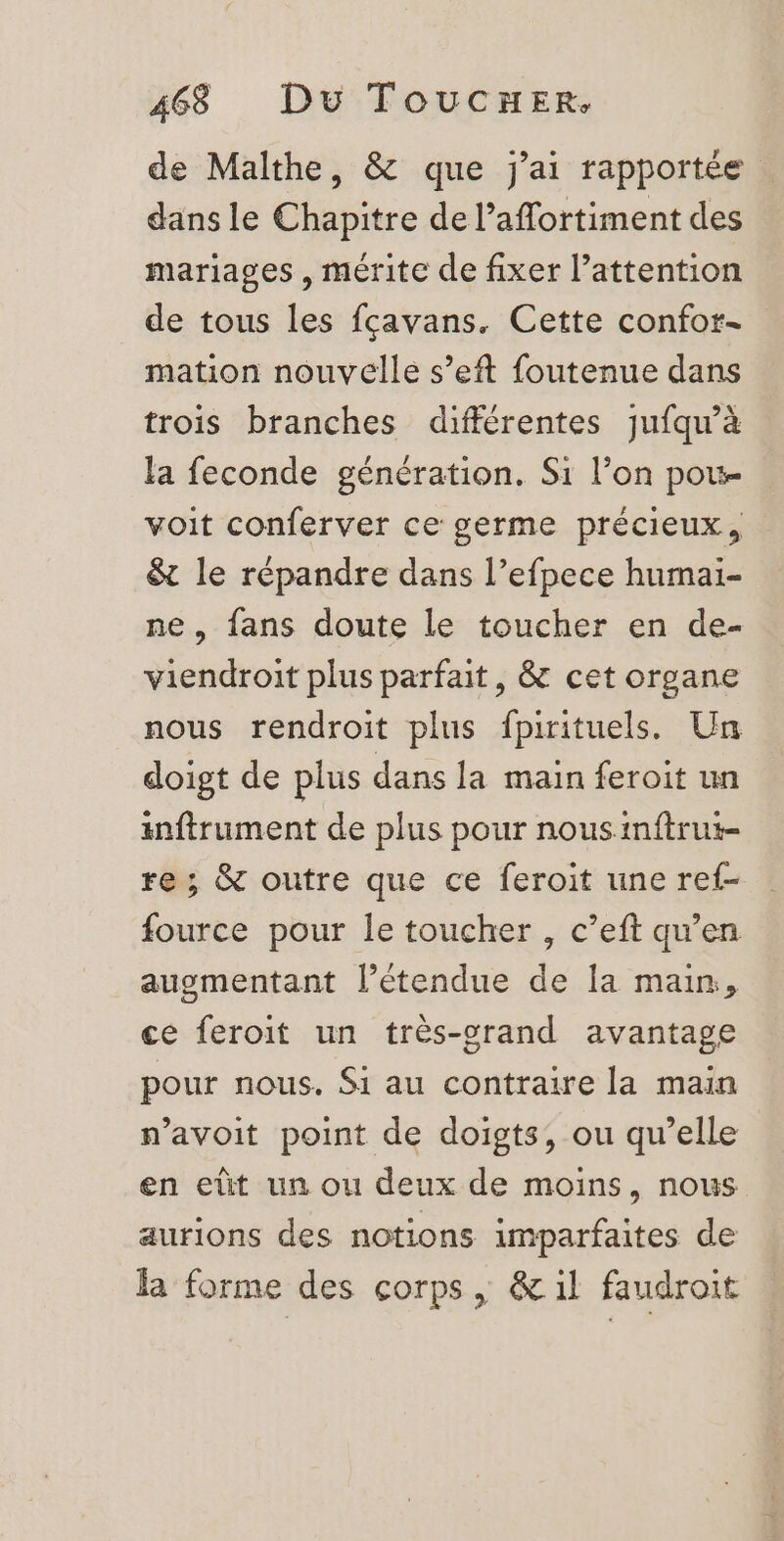 de Malthe, &amp; que j'ai rapportée dans le Chapitre de l’affortiment des mariages , mérite de fixer l’attention de tous les fçavans, Cette confor- mation nouvelle s’eft foutenue dans trois branches différentes jufqu’à la feconde génération. Si l’on pou voit conferver ce germe précieux, &amp; le répandre dans l’efpece humai- ne, fans doute le toucher en de- viendroit plus parfait, &amp; cet organe nous rendroit plus fpirituels. Un doigt de plus dans la main feroit un inftrument de plus pour nousinftrut- re ; &amp; outre que ce feroit une ref- fource pour le toucher, c’eft qu’en augmentant l'étendue de la main, ce feroit un très-orand avantage pour nous. Si au contraire la main n’avoit point de doigts, ou qu’elle en et un ou deux de moins, nous aurions des notions imparfaites de la forme des corps, &amp; il faudroit