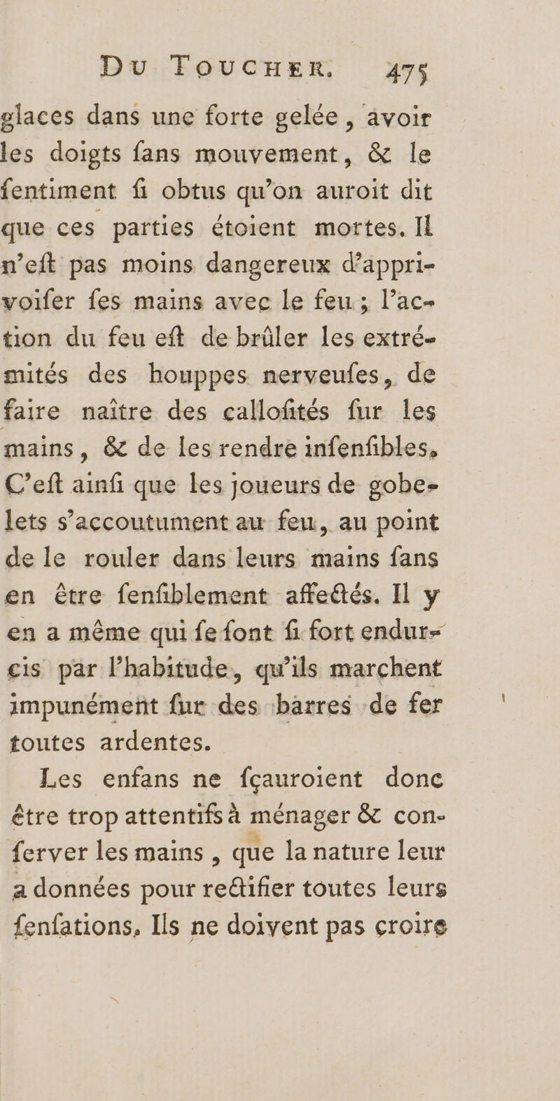 glaces dans une forte gelée, avoir les doigts fans mouvement, & le fentiment fi obtus qu’on auroit dit que ces parties étoient mortes. Il n’eft pas moins dangereux d’appri- voifer fes mains avec le feu; l’ac- tion du feu eft de brûler les extré- mités des houppes nerveufes, de faire naître des callofités fur les mains, @& de les rendre infenfbles, C’eft ainfi que les joueurs de gobe- lets s’accoutument au feu, au point de le rouler dans leurs mains fans en être fenfblement affetés. Il y en a même qui fe font fi fort endur- cis par l’habitude, qu’ils marchent impunément fur des barres de fer toutes ardentes. Les enfans ne fçauroient donc être trop attentifs à ménager & con- ferver les mains , que la nature leur a données pour reûtifier toutes leurs fenfations, Ils ne doivent pas croire