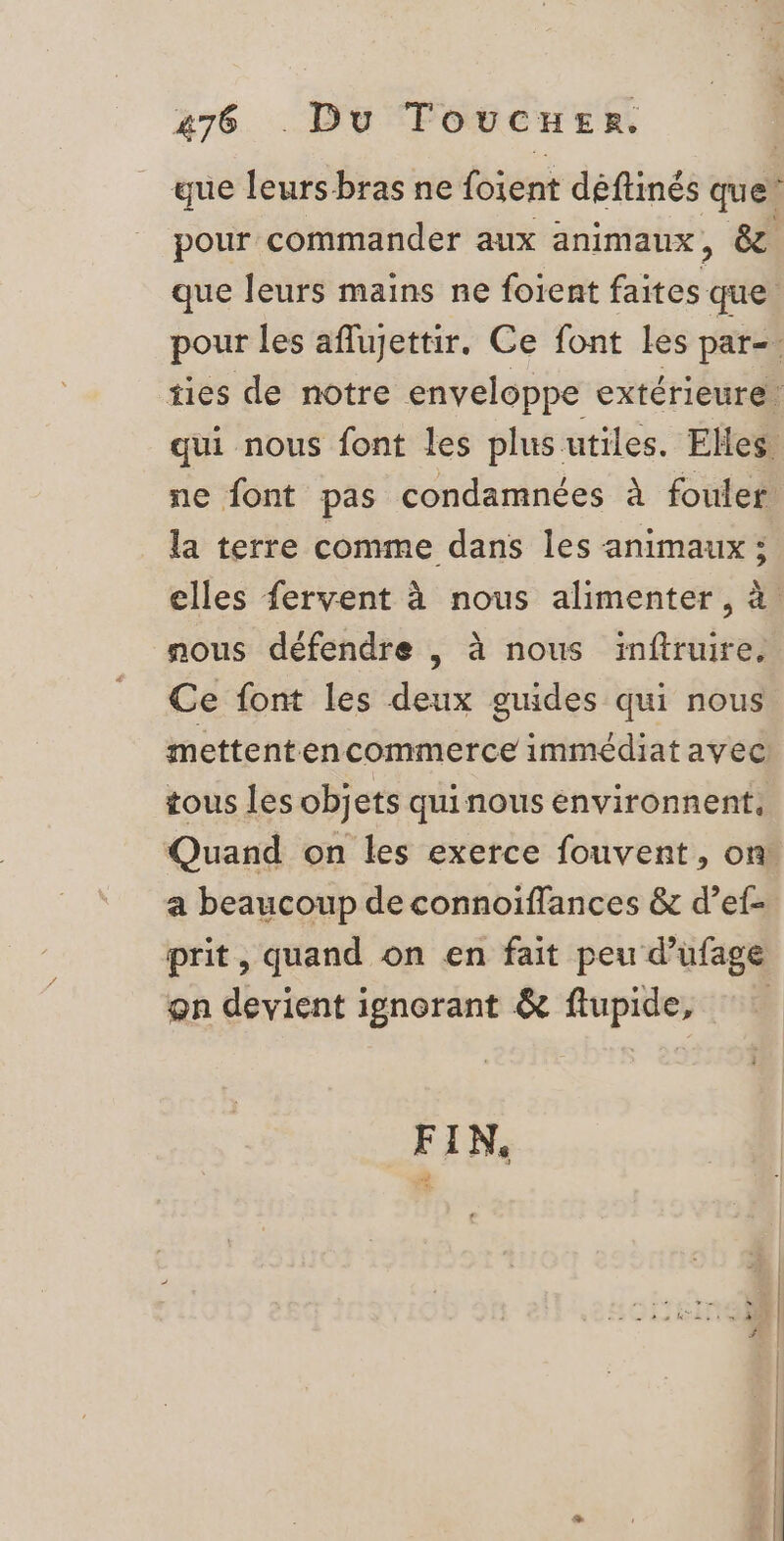 que leurs bras ne foient déftinés que” pour commander aux animaux, & que leurs mains ne foient faites que pour les aflujettir. Ce font Les par= ties de notre enveloppe extérieure qui nous font les plusutiles. Elles. ne font pas condamnées à fouler la terre comme dans les animaux : elles fervent à nous alimenter, à. nous défendre , à nous inftruire. Ce font les deux guides qui nous mettenten commerce immédiat avec! tous les objets quinous environnent, Quand on les exerce fouvent, on! a beaucoup de connoiïffances & d’ef- prit, quand on en fait peu d’ufage on devient ignorant & flupide, FIN,