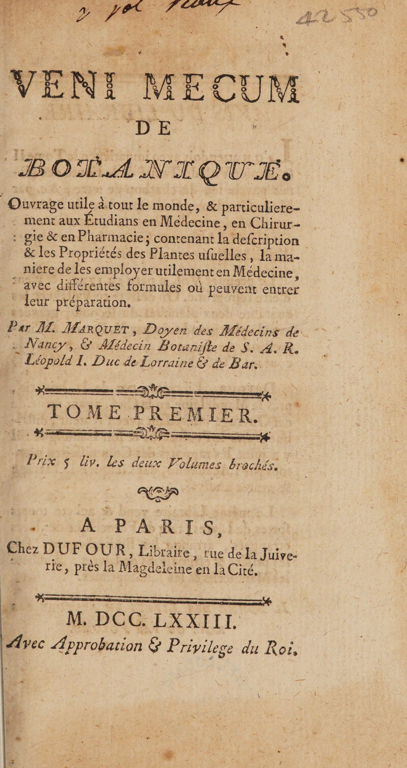 “BOTANIQUE . ment aux Étudians en Médecine, en Chirur- &amp; les Propriétés des Plantes ufuelles, La ma- niere de les employer utilementen Médecine, ‘avec différentes formules où peuvent entrer * leur préparation, . Nancy, &amp; Médecin Boranifle de S: 4. R. Ê Léopold I. Duc de Lorraine &amp; de Bar. ns C2 :. TOME PREMIER. Hs RE ———+ | js Prix $ Liv, Les deux Volumes, Ha dE PA RTS 1) Chez DUF OUR, Libraire, rue de la Juive- rie, près la Magdeleine en la Cité. x M. DCC. LXXIII. Avec Approbation &amp; Privilege du Roi, FRS
