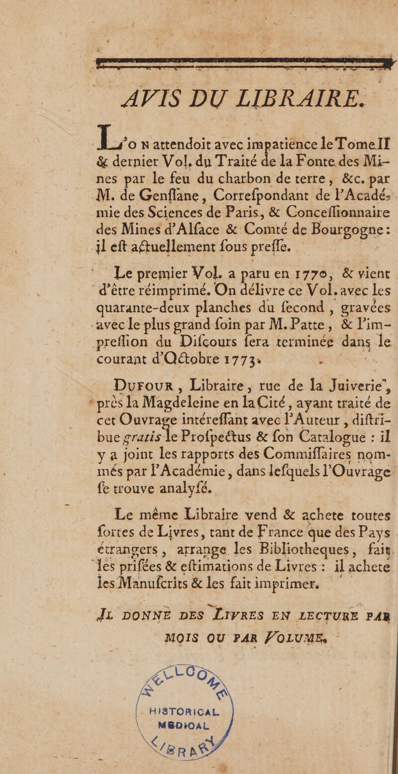 AVIS DU LIBRAIRE. L N attendoit avec impatience le TomelIf &amp; dernier Vol, du Traité de la Fonte des Mi- nes par le feu du charbon deterre, &amp;c. par M. de Genflane, Correfpondant de l'Acadé; mie des Sciences de Paris, &amp; Conceflionnaire des Mines d’Alface &amp; Comté de Bourgogne: il eft aftuellement fous preffe. Le premier Vol, a paru en 1770, &amp; vient d’être réimprimé. On délivre ce Vol. avec Les quarante-deux planches du fecond , gravées “avec le plus grand foin par M.Patte, &amp; l’im- preflion du Difcours fera terminée dans le courant d'Oétobre 1773: : 0 Durour, Libraire, rue de la Juiverie’, * près la Magdeleine en laCité, ayant traité de cet Ouvrage intéreffant avec l’Auteur , diftri- bue gratis Le Profpeétus &amp; fon Catalogue : il y a Joint Les rapports des Commiffaires nom- més par l’Académie, dans lefquels l'Ouvrage fe trouve analyfé. Le même Libraire vend &amp; achete toutes fortes de Livres, tant de France que des Pays étrangers , arrange les Bibliotheques, fait. les prifées &amp; eftimations de Livres : il achete les Manufcrits &amp; les faitimprimer. JL DONNE DES LIVRES EN LECTURE PAR MOIS QU PAR FOLUME Lt Oo; R #) HISTORICAL. \ MBDIOAL \ N NTI