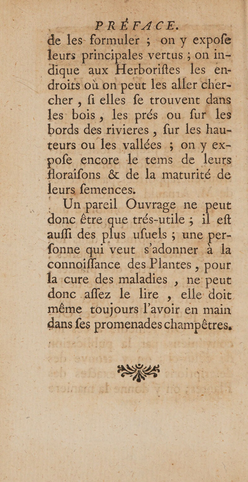 ere MB REC Er de les- formuler ; on y expofe leurs principales vertus ; on in- dique aux Herborifes les en- droits où on peut les aller cher- cher , fi elles fe trouvent dans les bois, les prés ou fur les bords des rivieres , fur les hau- teurs ou les vallées ; on y ex- pofe encore le tems de leurs _#loraifons &amp; de la maturité de leurs femences. Far . Un pareil Ouvrage ne peut donc être que trés-utile ; il ef auffi des plus ufuels ; une per- fonne qui veut s’adonner à la connoiffance des Plantes , pour la cure des maladies , ne: peut donc aflez le lire , elle doit même toujours l'avoir en main dans fes promenades champêtres, CE CE