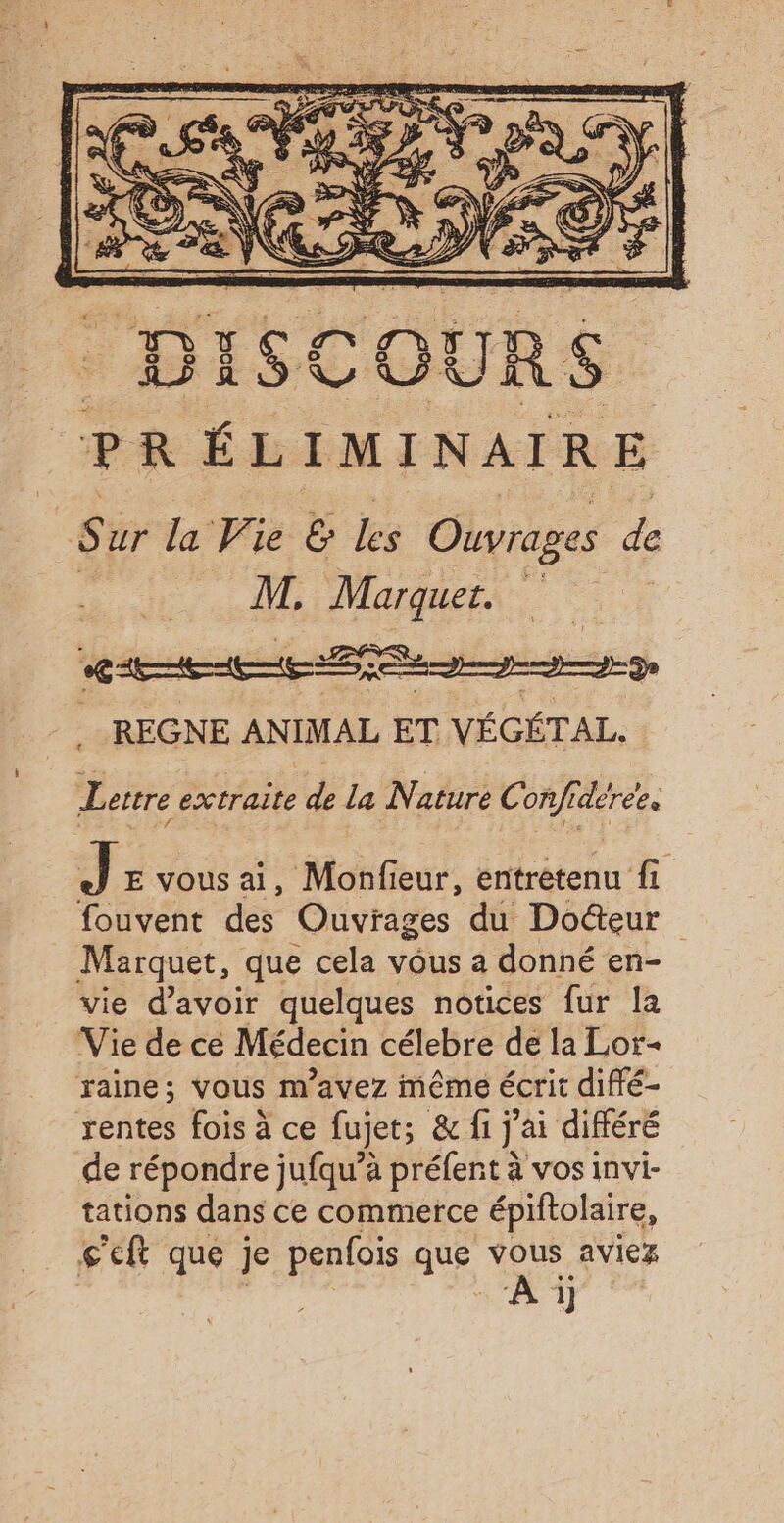 $ ur la Vie &amp; Les Ohvrages de M, Marquer. CHE gg ege REGNE ANIMAL ET VÉGÉTAL. Lettre A D la Nature Confideree. Jr vous ai, Monfieur, entretenu fi fouvent des Ouvrages du Doteur Marquet, que cela vous a donné en- vie d’avoir quelques notices fur la Vie de cé Médecin célebre de la Lor- raine; vous m'avez même écrit difé- rentes fois à ce fujets &amp; fi jai différé de répondre jufqu’à préfent à vos invi- tations dans ce commerce épiftolaire, ç'eft que je penfois que vous aviez | AE