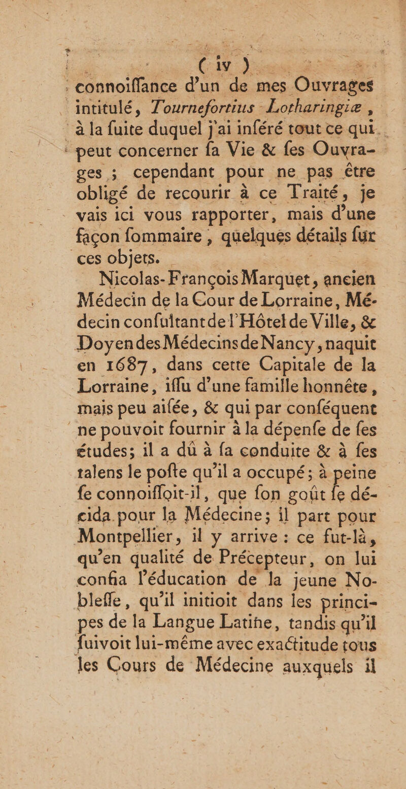 > ges ; cependant pour ne pas être obligé de recourir à ce Traité, je vais ici vous rapporter, mais d’une façon fommaire , quelques détails fur Nicolas- François re ancien Médecin de la Cour de Lorraine, Mé- decin confuitantde l'Hôtel de Ville, & Doyendes MédecinsdeNancy , naquit en 1687, dans cette Capitale de la Lorraine, iffu d’une famille honnête, mais peu aifée, & qui par conféquent études; il a dû à fa conduite & à fes talens le pofte qu’il a occupé; à peine fe connoifloit-il, que fon goût fe dé- cida. pour la Médecine ; il part pour qu'en qualité de Précepteur, on lui confia l'éducation de Ja jeune No- blefle, qu’il initioit dans les princi= pes de la Langue Latine, tandis quil