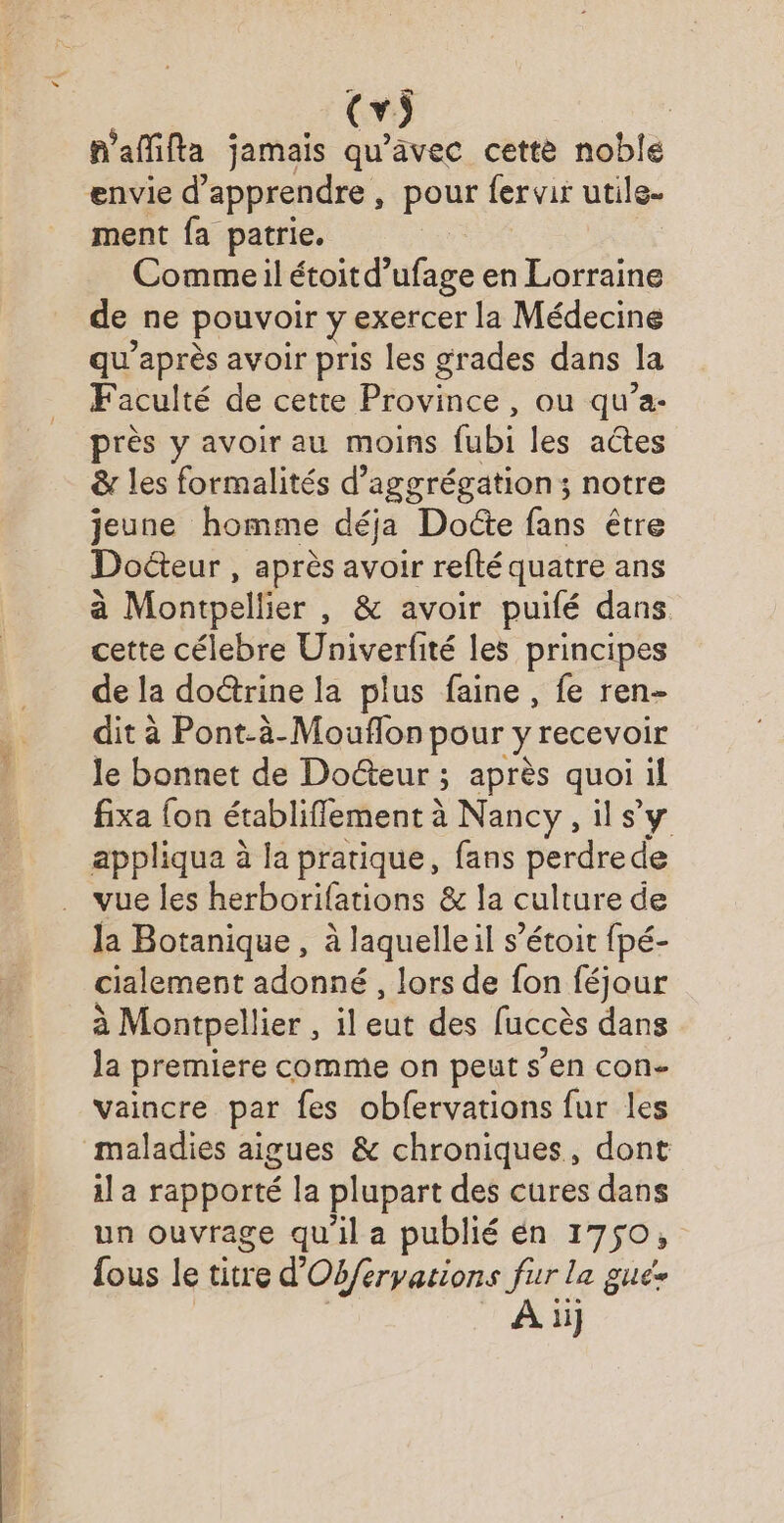 n'afifta jamais qu'avec cette noble ment fa patrie. Commeil étoitd’ufage en Lorraine de ne pouvoir y exercer la Médecine qu'après avoir pris les grades dans la Faculté de cette Province , ou qu’a- près y avoir au moins fubi les actes &amp; les formalités d’aggrégation; notre jeune homme déja Docte fans être Docteur , après avoir refté quatre ans à Montpellier , &amp; avoir puifé dans cette célebre Univerfité les principes de la do&amp;trine la plus faine , fe ren- dit à Pont-à-Mouflon pour y recevoir le bonnet de Docteur ; après quoi il fixa {on établiffement à Nancy, il sy appliqua à la pratique, fans perdre de vue les herborifations &amp; la culture de la Botanique, à laquelle il s’étoit fpé- cialement adonné, lors de fon féjour à Montpellier , il eut des luccès dans la premiere comme on peut s'en con- vaincre par fes obfervations fur les maladies aigues &amp; chroniques, dont il a rapporté la plupart des cures dans un ouvrage qu'il a publié en 1750, fous le titre d’ Obferyations fur la guée A ii]
