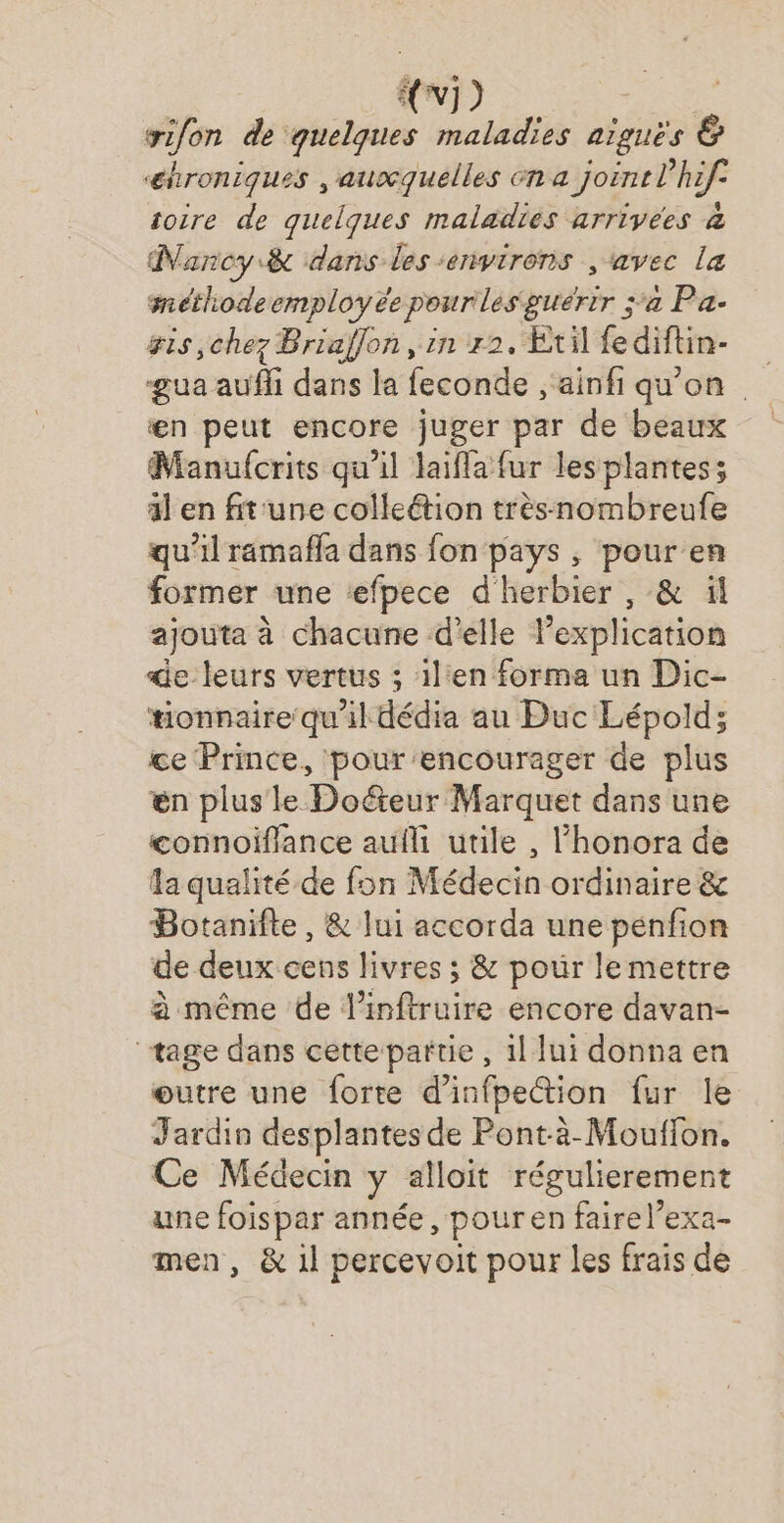 {xi) : yifon de quelques maladies aiguës & ‘éhroniques , ausquelles en a joint l’hif. toire de quelques maladies arrivees à Nancy & dans les ‘environs , ‘avec la méthodeemployée pour les guérir ;‘a Pa- gis chez Briaffon, in 2, Etilfediftin- gua aufli dans la feconde ,'ainfi qu'on | en peut encore juger par de beaux Manufcrits qu'il laifla fur lesplantes; äl en fit'une colleétion trèsnombreufe qu'il ramaffa dans fon pays , pour en former une efpece d'herbier , & ïl ajouta à chacune d'elle Pexplication de leurs vertus ; il:en forma un Dic- tionnaire qu'il dédia au Duc Lépold; ce Prince, pour encourager de plus en plus le Doéteur Marquet dans une connoiflance au utile , l’honora de a qualité de fon Médecin ordinaire & Botaniite, & lui accorda une penfion de deux cens livres ; & pour le mettre à même de l’inftruire encore davan- tage dans cette partie, 1l lui donna en œutre une forte d’infpection fur le Jardin desplantes de Pont-à-Mouffon. Ce Médecin y alloit régulierement une foispar année, pouren fairel’exa- men, & 1l percevoit pour les frais de
