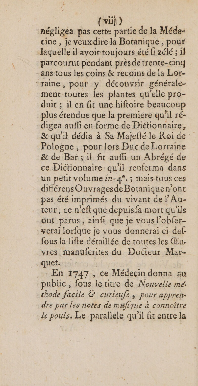 vez (va ) négligea pas cette partie de la Méde- cine , je veuxdire la Botanique , pour | laquelle il avoit toujours été fi zélé ; 1} parcourut pendant prèsde trente-cinq -anstous les coins & recoins de la Lor- “raine, pour y découvrir générale- ment toutes les plantes qu’elle pro- duit ; il en fit une hiftoire beaucoup plus étendue que la premiere qu’il ré- digea auffi en forme de Diétionnaire, & qu'il dédia à Sa Majefté le Roi de Pologne , pour lors Duc de Lorraine & de Bar ; il fit aufli un Abrégé de ce Dictionnaire qu’il renferma dans un petit volume zn-4°.; mais tous ces diflérens Ouvragesde Botaniqueront pas été imprimés du vivant de l’Au- teur, ce n’eft que depuis fa mort qu'ils -ont parus, ainfi que je vous l'obfer- .verai lorfque je vous donnerai ci-def- fous la lifte détailiée de toutes les Œu. vres manufcrites du Docteur Mar- quet. | En 1747 , ce Médecin donna au public, fous le titre de Nouvelle me. thode facile & curieufe, pour appren- dre par les notes de mufiyue à connoître le pouls, Le parallele qu’il fit entre la
