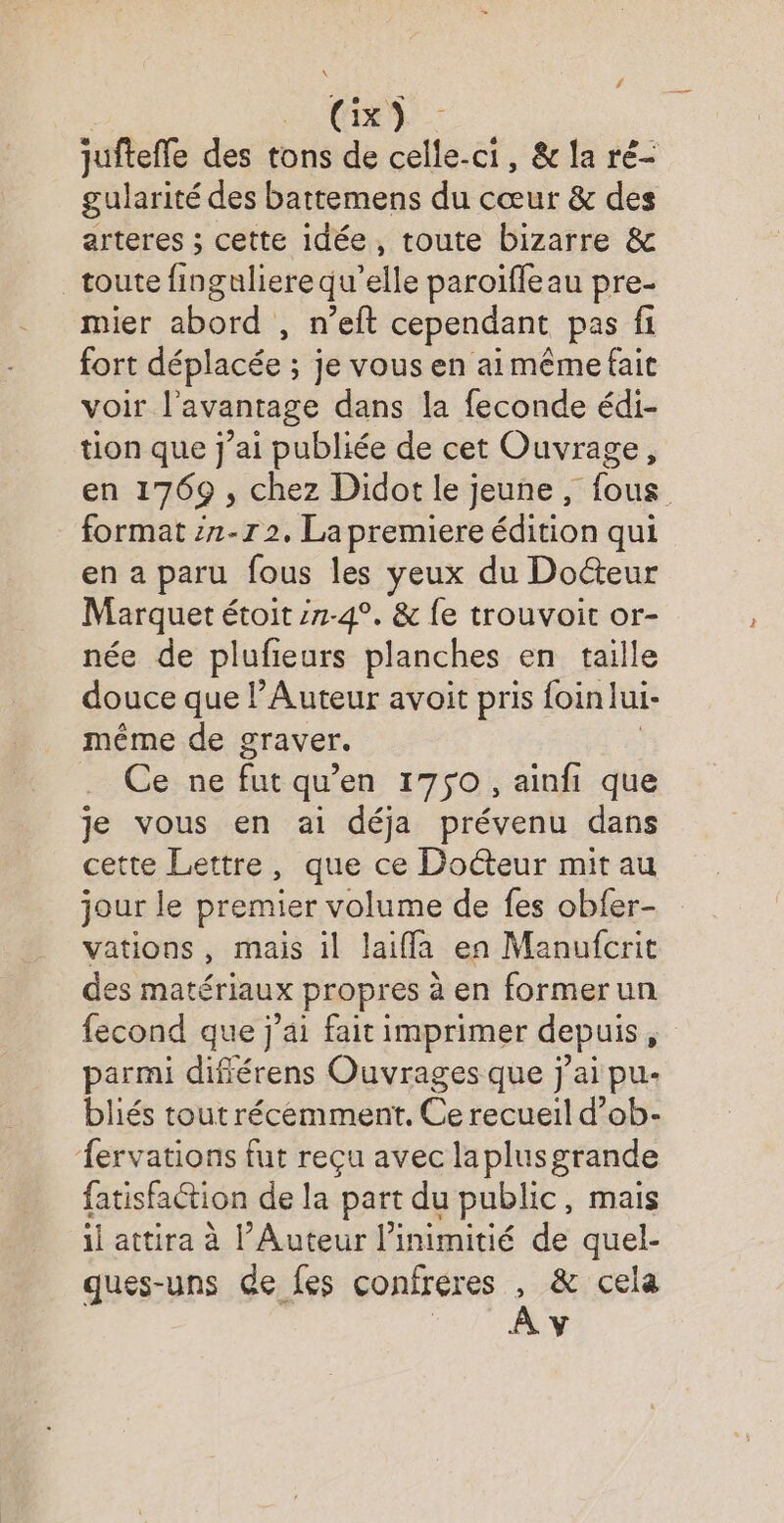/ (Gix) jufteffe des tons de celle-ci, & la ré- gularité des battemens du cœur & des arteres ; cette idée, toute bizarre & toute finguliere qu’elle paroïffeau pre- mier abord , n’eft cependant pas fi fort déplacée ; je vous en aimême fait voir l'avantage dans la feconde édi- tion que j'ai publiée de cet Ouvrage, en 1769 , chez Didot le jeune, fous format 1-7 2, La premiere édition qui en a paru fous les yeux du Docteur Marquet étoit :7-4°. & fe trouvoit or- née de plufieurs planches en taille douce que l’Auteur avoit pris foin lui- même de graver. Ce: ne fut qu'en 1750, ainfi que je vous en ai déja prévenu dans cette Lettre, que ce Docteur mit au jour le premier volume de fes obfer- vations, mais il laiffa en Manufcrit des matériaux propres à en former un fecond que j'ai fait imprimer depuis ; parmi différens Ouvrages que jai pu- bliés tout récemment. Ce recueil d’ob- fervations fut reçu avec laplusgrande fatisfaction de la part du public, mais il attira à l’Auteur l’inimitié de quel- ques-uns de fes confréres Pt cela Y
