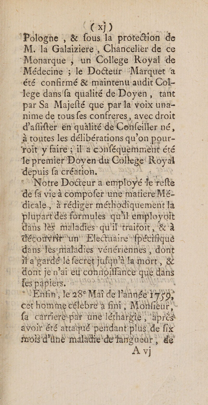 CS] ‘Pologne , &amp; us la protettion de M. la Galaiziere , Chancelier de ce “Monarque ; un Coll lege Roÿal de Médecine ; le Doetr Marquet ‘a été confirmé &amp; maintenu audit Col- Jege dans'fa qualité de Doyen, tant par Sa Majefté que par la voix una- nime de tous fes confreres, avec droit | d afifter En qualité de Confeiller pé, à toutes les délibérations qu’on pour- roit y faire ;'il a cohféquemment été Je premier Doyen du College sit depuis fa création, | ‘Notre Docteur a empléyé: ke refte de fä vie à compoler une matiere M£- dicale., à rédiger méthodiquement fa plüpart des formules qu'il employoit dans lès maladies-qu'il'traitoit, &amp;'à détoëvit un Eletuaire’ fpécifique dans lès-maladies vénériénnes , dont if a gardé! é fecret jufqu'à fa mort, &amp; ARE ; je n'ai eu d conrigitfanee qe. dns fes papiers. : dE À Enfin, le 28° Mai ds PAégt 1” 750 cet homine célèbre à fini, Monieur, - fa Carriere par ünè létharbie | ‘après avoir été attaqué pendant plus de fix fuois d'Unè maladie dé fanpueur, de’ Av)