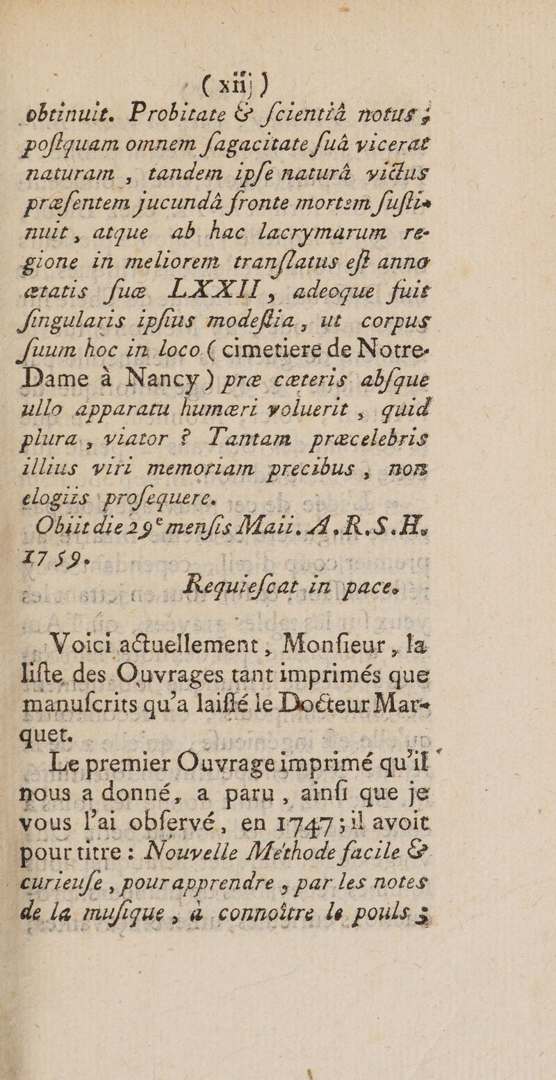 -(xi) pbririuie. Pbee & fcientià nofus ; | poflquam omnem fagacitate fuà vicera£ naturam , tandem ipfe naturâ vi@us præfentem jucundà fronte mortem fuflis mut, atque ab hac lacrymarum re- gione in meliorem tranflatus ef} anna aætatis [ue LAXXIIT, adeoque fuis Jingularis 2pfa us modeflia, ut corpus J'uum hoc in loco.( cimetiere de Notre- Dame à Nancy) pre cæreris ab/que zllo apparatu humæri yoluerit , quid plura., viator £ Tantam schri zllius viri memoriam parts nor elogizs profequere. | Obist die 29° menfis Maii. À, KR.S.H, FEAMTA L. Requiefoar LE | css Voici 2 'tucllement : Monf ieur , Fa life des. Ouvrages tant imprimés que manufcrits qu’a laiflé le Docteur Mare quet. … Le premier Ouvragei imprimé qu’ ïE nous a donné, a paru, ainfi que je vous l'ai obfervé, en 1747 ;il avoit pour titre : Nouvelle Methode facile & Curieufe, pour apprendre , parles notes de la mafi ique ; & connoître de pouls à