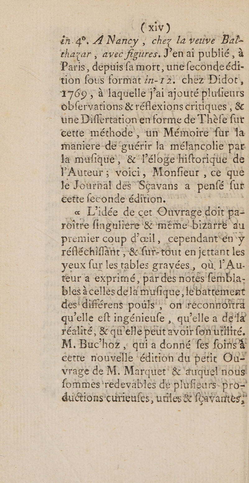 Se RDS én 4°, À Nancy ; chez la vetive Bat- thayar , avec figures. Jen ai publié, à Paris, dépuis fa mort, une fecondeédi- bn FSU format in 12, chez Didor, 1769 , à laguüelle j'ai ajouté plufieuts obfervations &amp; réflexions critiques , &amp; une Differtation en forme de Thèfe fur cette méthode, un Mémoire fur la maniere de ‘guérir la mélancolie par la mufique, &amp; léloge hiftorique de Auteur ; voici, Monfeur , ce que le Journal dés Scavans a penfé fu cette feconde édition. _æ L'idée de cet Oùvrage à doit pa- roître fingutiere ‘&amp;'même bizarre du premier coup d'œil, cependant: én y réfléchiffänt ,-84 fE Out en jettant les yeux fur les tables gravées, où l’Au- ur a pre par des notés fémbla- bles àcellés dela mufique, lébatrement des! différens pouls! on réconnofa qu’elle eft ingénieufe , qu’elle a dela réalité, &amp;qu'ellef peut avoir fon utilité, M. Buc’hoz ; qui a donné fes foins à certe nouvelle ‘édition du petit Où vrage de M. Marquet: &amp; ‘auquel nous! fommeés 'redevables dé plufisurs. pro dutions'curieufes, uriles &amp; &amp; foavantes,