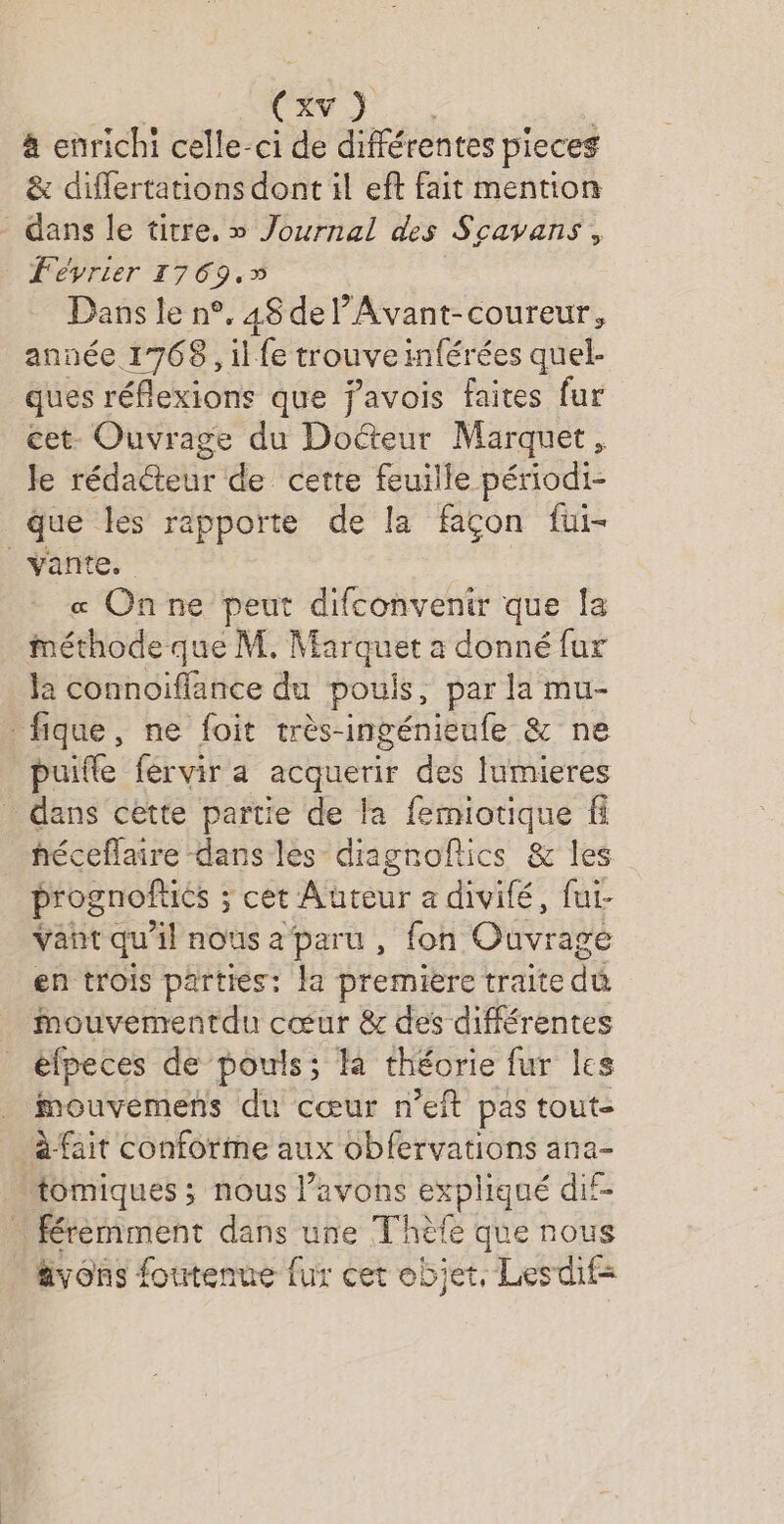 Cxv } à enrichi celle-ci de différentes pieces &amp; differtations dont il eft fait mention - dans le titre. » Journal des Scavans, Février 1769.» Dans le n°. 48 del’Avant-coureur, année 1768, il fe trouve inférées quel. ques réflexions que j'avois faites fur cet- Ouvrage du Doéteur Marquet, Je rédaéteur de cette feuille périodi- que les rapporte de la façon fui- vante. « Onne peut difconvenir que la méthode que M. Marquet a donné fur la connoiflance du pouis, par la mu- fique, ne foit très-ingénieufe &amp; ne puitle fervir a acquerir des lumieres dans cette partie de la femiotique héceflaire dans les diagnoftics &amp; les prognoftiés ; cet Auteur a divité, fui- vant qu'il nousaparu , fon Ouvrage en trois parties: la premiere traite dû Mmouvementdu cœur &amp; des différentes élpeces de pouls; fa théorie fur les mouvemens du cœur n’eft pas tout- à-fait conforme aux obfervations ana- “tomiques ; nous l’avons expliqué dif- Kéremment dans une Thèfe que nous avons foutenue fur cet objet, Lesdif=