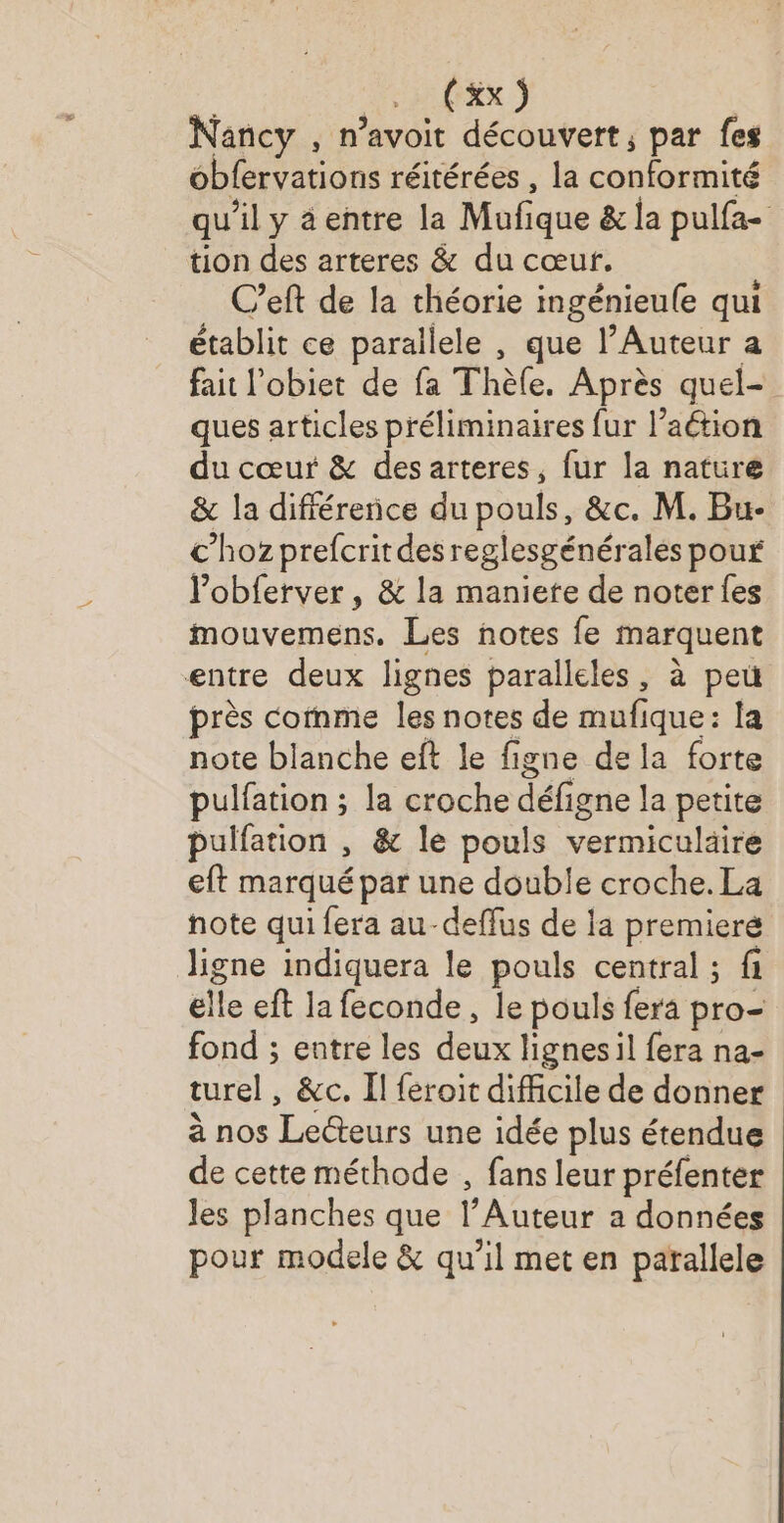 . (ax) | Nancy , n’avoit découvert; par fes obfervations réitérées , la conformité qu'il y âentre la Mufique &amp; la pulfa- tion des arteres &amp; du cœur. C’eft de la théorie ingénieule qui établit ce parallele , que l’Auteur a fait l’obiet de fa Thèle. Après quel ques articles préliminaires fur l’aétion du cœur &amp; des arteres, fur la nature &amp; la différence du pouls, &amp;c. M. Bu- c’hoz prefcritdesreglesgénéralés pour Pobferver, &amp; la maniete de noter {es mouvemens. Les notes fe marquent entre deux lignes paralleles, à pet près cofnme les notes de mufique: la note blanche eft le figne de la forte pulfation ; la croche défigne la petite pulfation , &amp; le pouls vermiculäire eft marqué par une double croche. La note qui fera au-deffus de la premieré ligne indiquera le pouls central ; fi elle eft la feconde, le pouls fera pro- fond ; entre les deux lignesil fera na- turel, &amp;c. Il feroit difficile de donner à nos Lecteurs une idée plus étendue de cette méthode , fans leur préfenter les planches que l’Auteur a données pour modele &amp; qu'il met en parallele