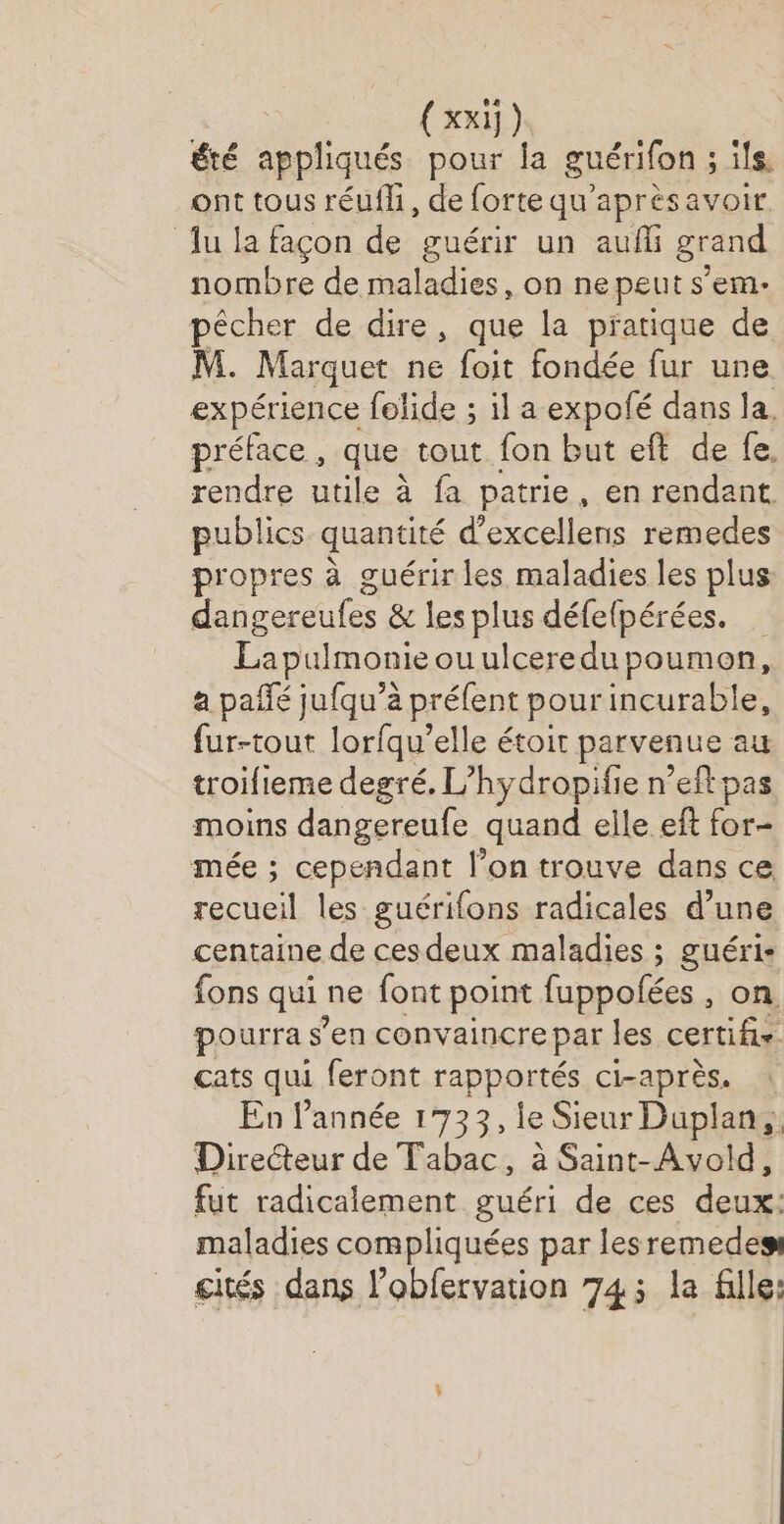 (xxi]) été appliqués pour la guérifon ; ; ils. ont tous réufh, de forte qu'aprèsavoir Ju la façon de guérir un aufli grand nombre de maladies, on ne peut s’em- pêcher de dire, que la pratique de M. Marquet ne foit fondée fur une expérience felide ; il a expolé dans la. préface, que tout fon but eft de fe. rendre utile à fa patrie, en rendant. publics quantité d’excellens remedes propres à guérir les maladies les plus dangereufes &amp; les plus défefpérées. Lapulmonieouulceredupoumon, a pañfé jufqu’à préfent pour incurable, fur-tout lorfqu’elle étoit parvenue au troifieme degré, L’hydropifie n’eft pas moins dangereufe quand elle eft for- mée ; cependant l’on trouve dans ce ol les guérifons radicales d’une centaine de cesdeux maladies ; guéri- fons qui ne font point fuppolées , on pourra s’en convaincre par les certifis. cats qui feront rapportés ci-après. : En l’année 1733, le Sieur Duplans: Directeur de Tabac, à Saint-Avold, fut radicalement guéri de ces deux: maladies compliquées par lesremedes cités dans l’obfervation 74: la fille: