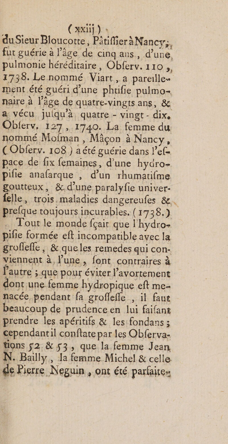 Ci) duSieur Bloucotte, Pitiffier aNancy,, fur guérie à l’âge de cinq ans, d’une, pulmonie héréditaire, Obferv. 110 , 1738. Le nommé Viart, a pareille ment été guéri d'une phtifie puimo- naire à l'âge de quatre-vingts ans, & a vécu juiqu'à quatre - vingt - dix, Obierv, 127 ,. 1740. La femme du nommé Moiman , Mâcon à Nancy, (Oblerv. 108 ) aété guérie dans lef= pace de fix femaines, d’une hydro- pilie anafarque , d’un rhumatifme goutteux, &.d’une paralyfie univer- felle, trois.maladies dangereufes &. prefque toujours incurables. (1738.) . Tout le monde fçair que l'hydro- pifie formée eft incompatible avec la groflefle, & queles remedes qui con- viennent à, une , font contraires à l'autre ; que pour éviter l’avortement dont une femme hydropique eft me nacée, pendant fa groflefle , il faut beaucoup de prudenceen lui faifant prendre les apéritifs & les fondans ; cependantil conftate par les Obferva- tions s2.& 53, que la femme Jean N. Bully, la femme Michel & celle de Pierre Neguin , ont été parfaite»
